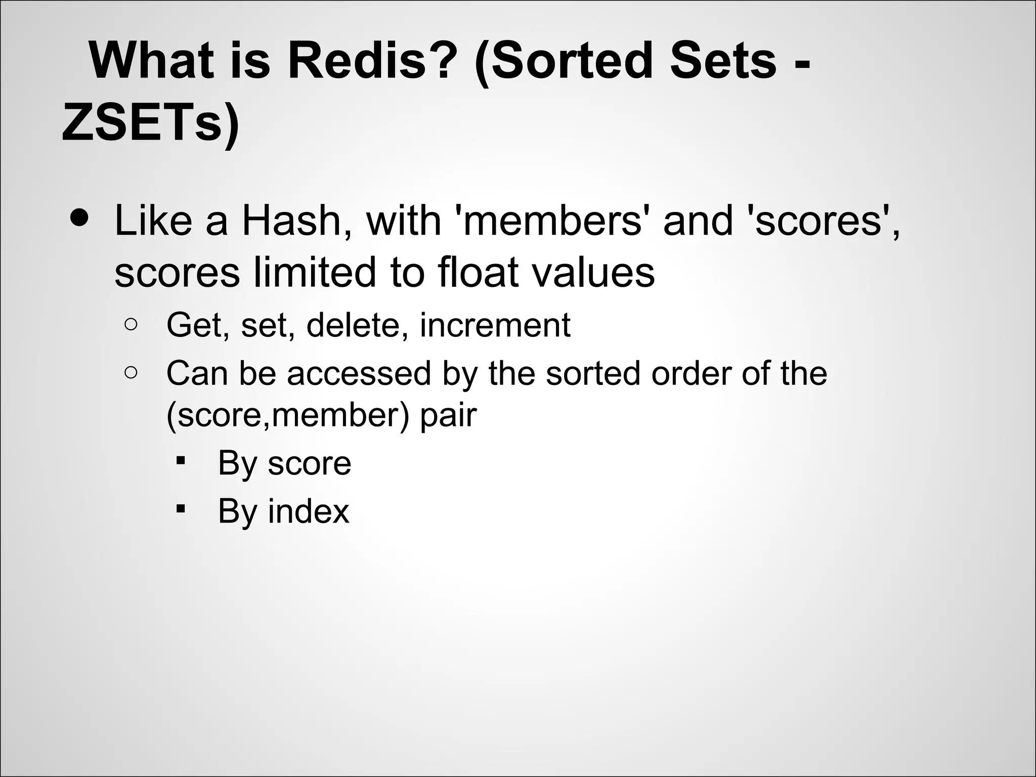 What is Redis? (Sorted Sets -
ZSETs)
•   Like a Hash, with 'members' and 'scores',
    scores limited to float values
    o   Get, set, delete, increment
    o   Can be accessed by the sorted order of the
        (score,member) pair
          By score
          By index
 
