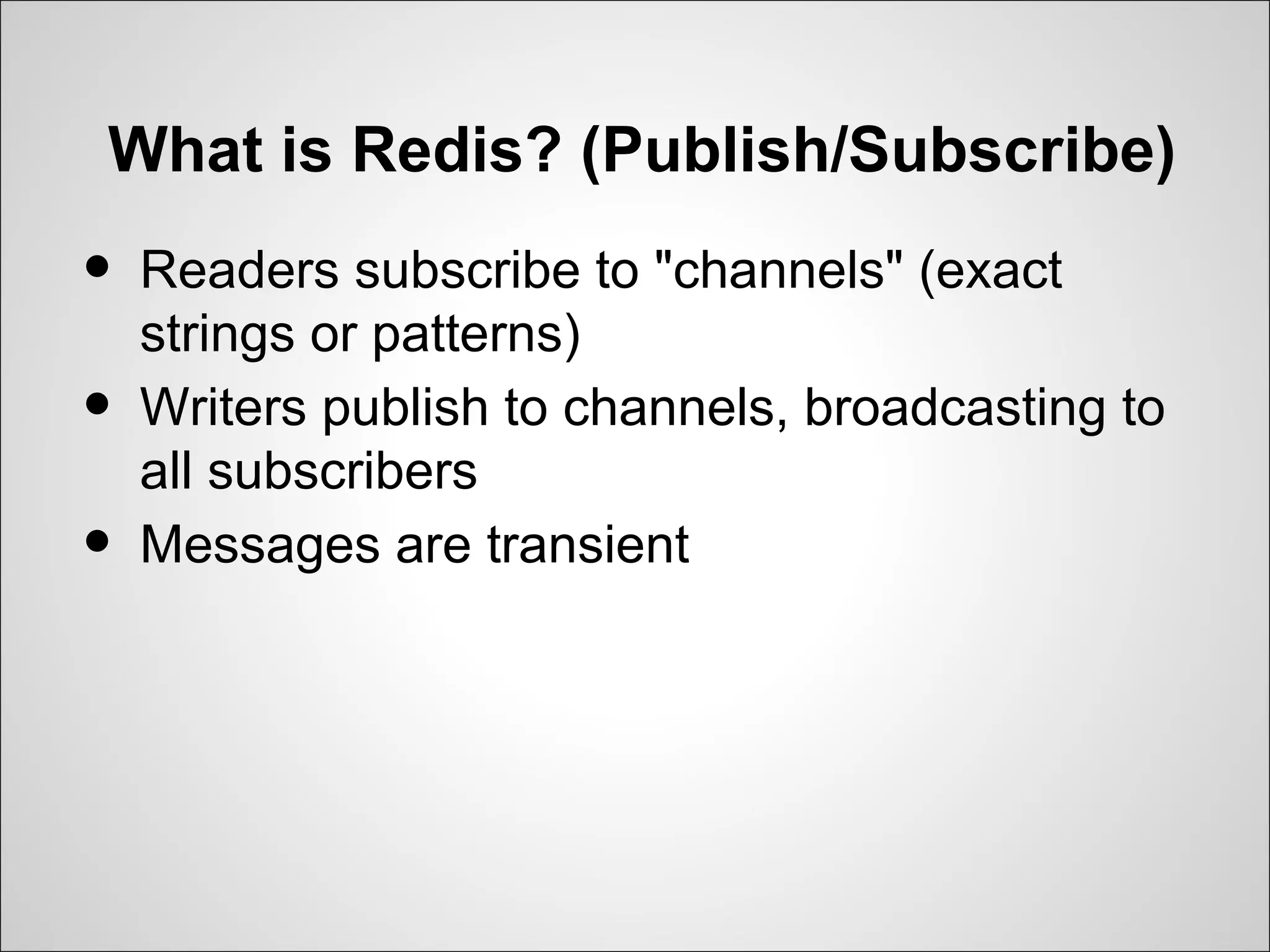 What is Redis? (Publish/Subscribe)
•   Readers subscribe to "channels" (exact
    strings or patterns)
•   Writers publish to channels, broadcasting to
    all subscribers
•   Messages are transient
 