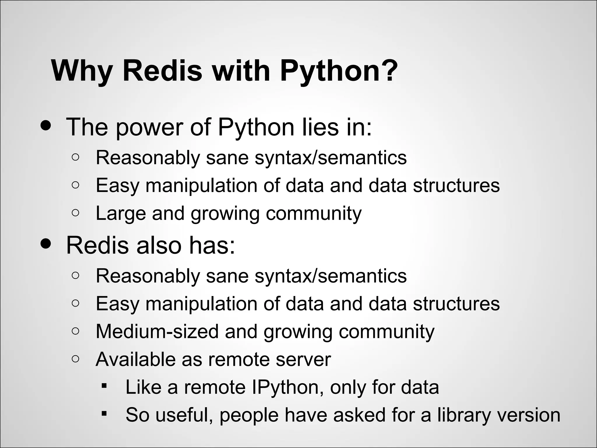 Why Redis with Python?
•   The power of Python lies in:
    o   Reasonably sane syntax/semantics
    o   Easy manipulation of data and data structures
    o   Large and growing community
•   Redis also has:
    o   Reasonably sane syntax/semantics
    o   Easy manipulation of data and data structures
    o   Medium-sized and growing community
    o   Available as remote server
         Like a remote IPython, only for data
         So useful, people have asked for a library version
 