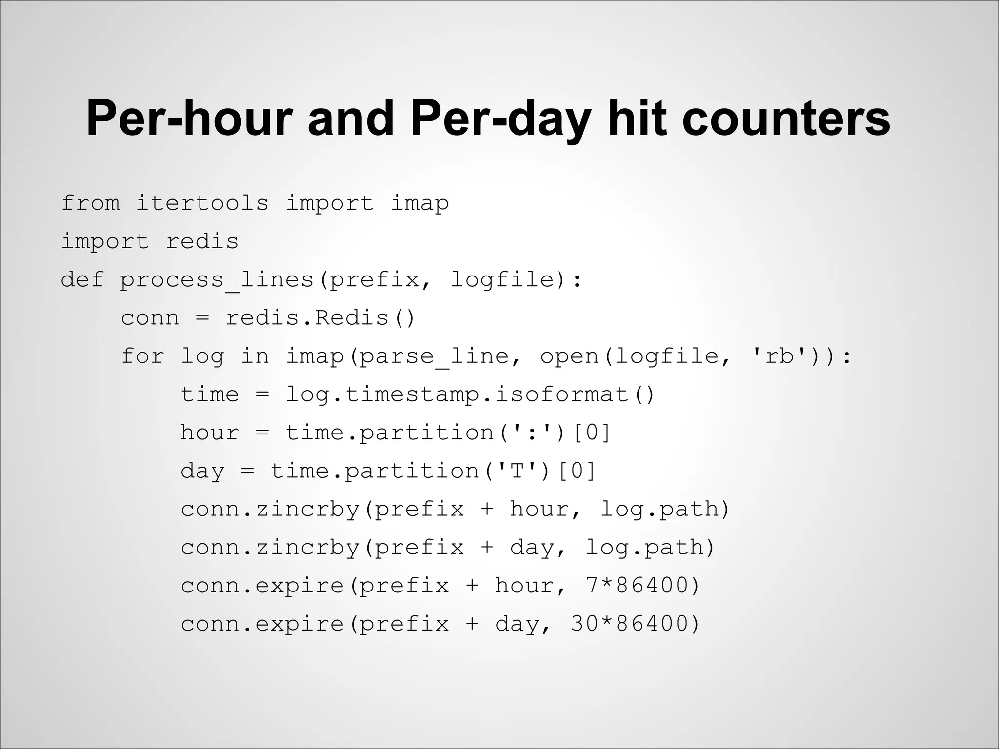 Per-hour and Per-day hit counters
from itertools import imap
import redis
def process_lines(prefix, logfile):
   conn = redis.Redis()
   for log in imap(parse_line, open(logfile, 'rb')):
       time = log.timestamp.isoformat()
       hour = time.partition(':')[0]
       day = time.partition('T')[0]
       conn.zincrby(prefix + hour, log.path)
       conn.zincrby(prefix + day, log.path)
       conn.expire(prefix + hour, 7*86400)
       conn.expire(prefix + day, 30*86400)
 