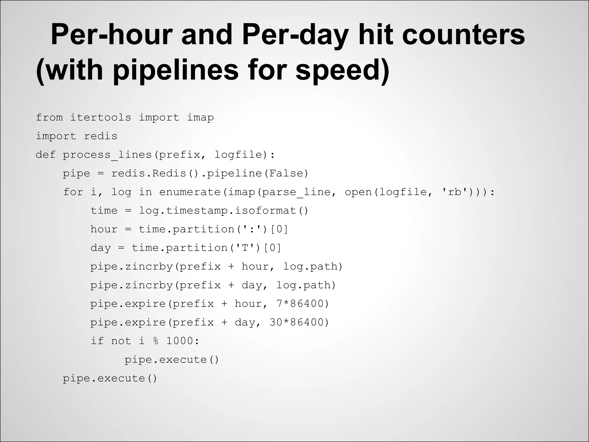Per-hour and Per-day hit counters
(with pipelines for speed)
from itertools import imap
import redis
def process_lines(prefix, logfile):
    pipe = redis.Redis().pipeline(False)
    for i, log in enumerate(imap(parse_line, open(logfile, 'rb'))):
        time = log.timestamp.isoformat()
        hour = time.partition(':')[0]
        day = time.partition('T')[0]
        pipe.zincrby(prefix + hour, log.path)
        pipe.zincrby(prefix + day, log.path)
        pipe.expire(prefix + hour, 7*86400)
        pipe.expire(prefix + day, 30*86400)
        if not i % 1000:
               pipe.execute()
    pipe.execute()
 