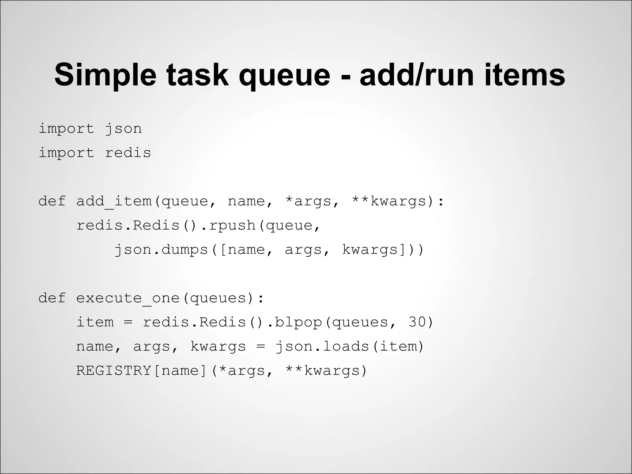 Simple task queue - add/run items
import json
import redis


def add_item(queue, name, *args, **kwargs):
   redis.Redis().rpush(queue,
       json.dumps([name, args, kwargs]))


def execute_one(queues):
   item = redis.Redis().blpop(queues, 30)
   name, args, kwargs = json.loads(item)
   REGISTRY[name](*args, **kwargs)
 
