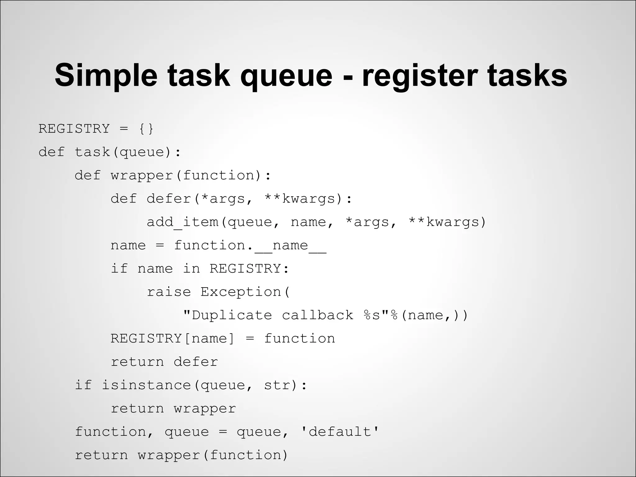 Simple task queue - register tasks
REGISTRY = {}
def task(queue):
    def wrapper(function):
        def defer(*args, **kwargs):
            add_item(queue, name, *args, **kwargs)
        name = function.__name__
        if name in REGISTRY:
            raise Exception(
                   "Duplicate callback %s"%(name,))
        REGISTRY[name] = function
        return defer
    if isinstance(queue, str):
        return wrapper
    function, queue = queue, 'default'
    return wrapper(function)
 