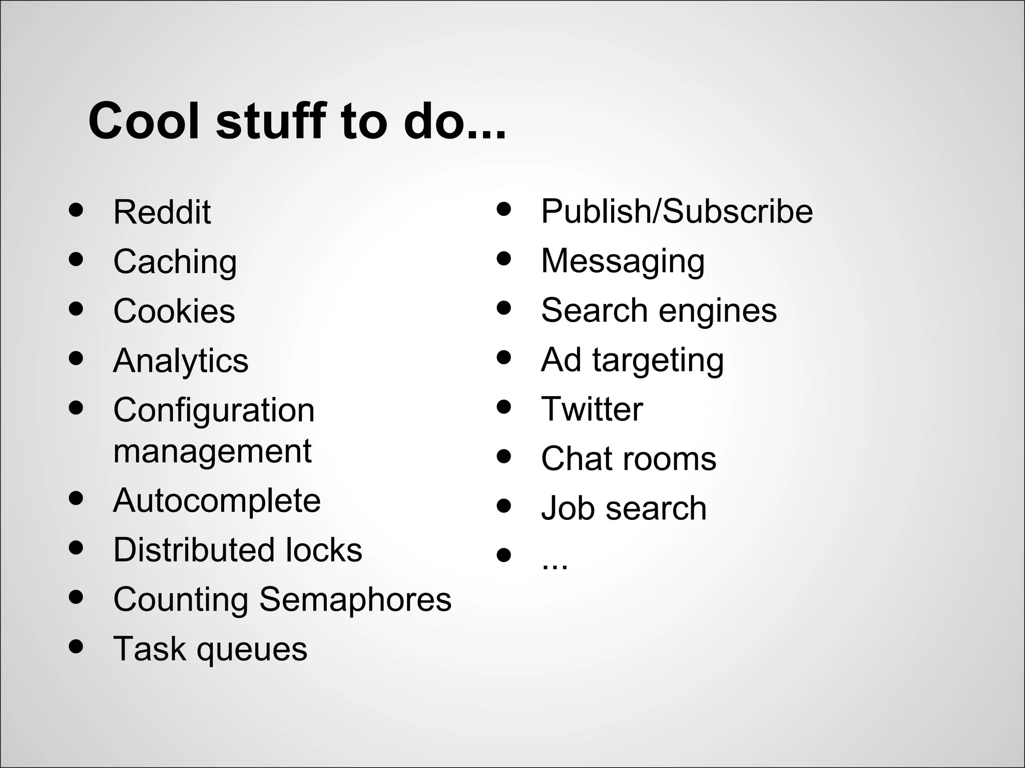 Cool stuff to do...
•    Reddit                •   Publish/Subscribe
•    Caching               •   Messaging
•    Cookies               •   Search engines
•    Analytics             •   Ad targeting
•    Configuration         •   Twitter
     management            •   Chat rooms
•    Autocomplete          •   Job search
•    Distributed locks     •   ...
•    Counting Semaphores
•    Task queues
 