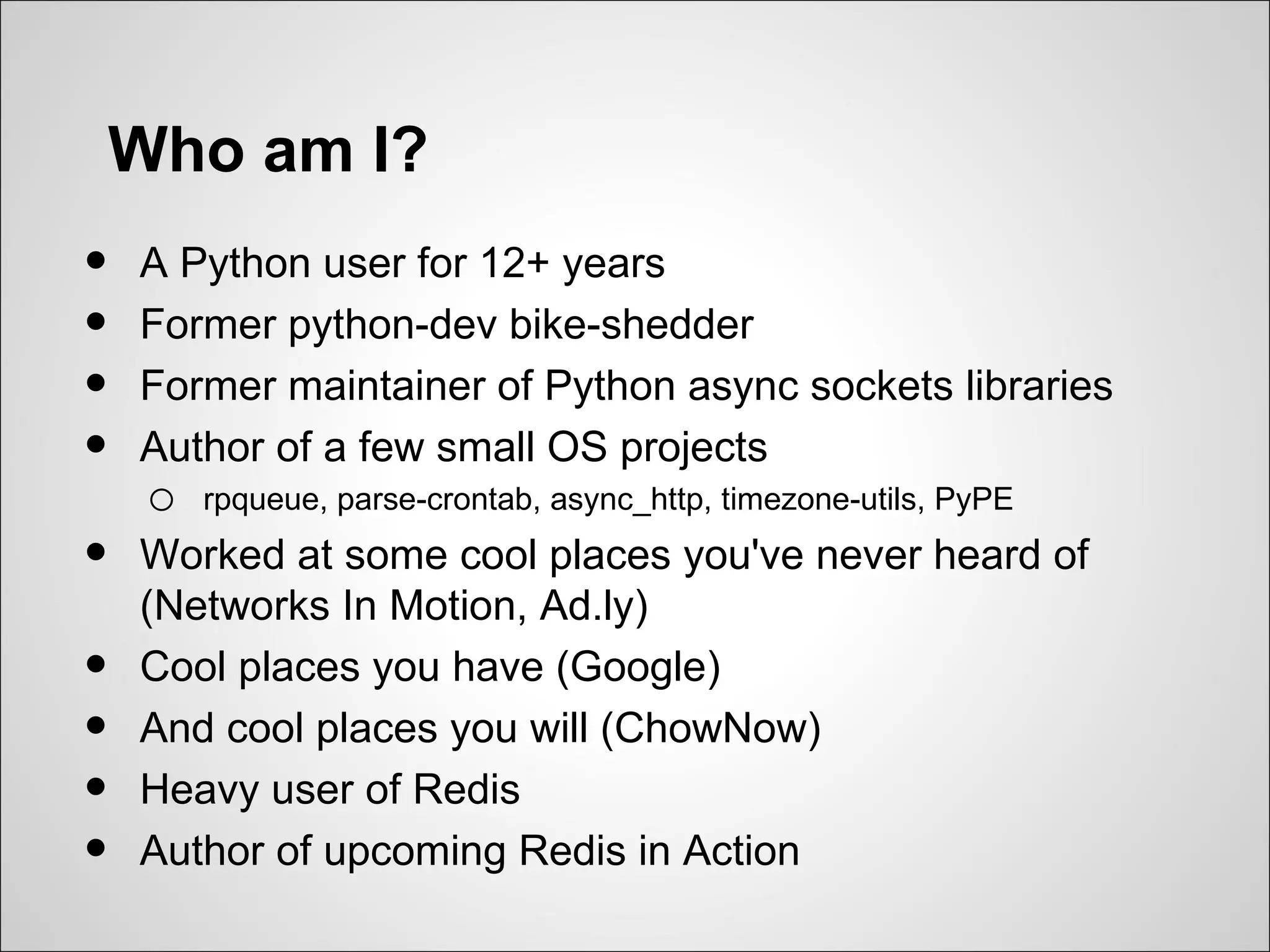 Who am I?
•   A Python user for 12+ years
•   Former python-dev bike-shedder
•   Former maintainer of Python async sockets libraries
•   Author of a few small OS projects
    o   rpqueue, parse-crontab, async_http, timezone-utils, PyPE

•   Worked at some cool places you've never heard of
    (Networks In Motion, Ad.ly)
•   Cool places you have (Google)
•   And cool places you will (ChowNow)
•   Heavy user of Redis
•   Author of upcoming Redis in Action
 