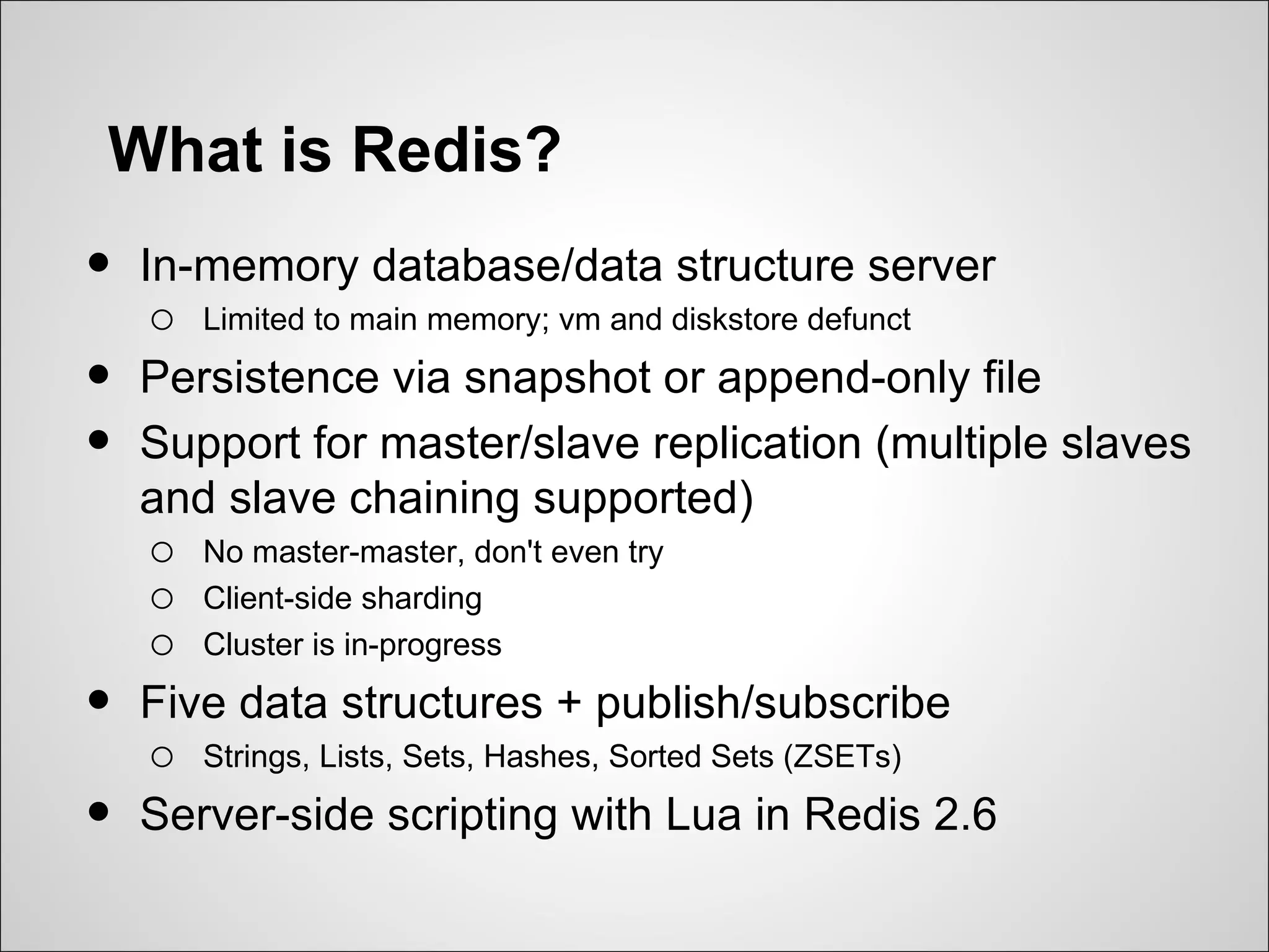What is Redis?
•   In-memory database/data structure server
     o Limited to main memory; vm and diskstore defunct
•   Persistence via snapshot or append-only file
•   Support for master/slave replication (multiple slaves
    and slave chaining supported)
     o No master-master, don't even try
     o Client-side sharding
     o Cluster is in-progress
•   Five data structures + publish/subscribe
     o Strings, Lists, Sets, Hashes, Sorted Sets (ZSETs)
•   Server-side scripting with Lua in Redis 2.6
 