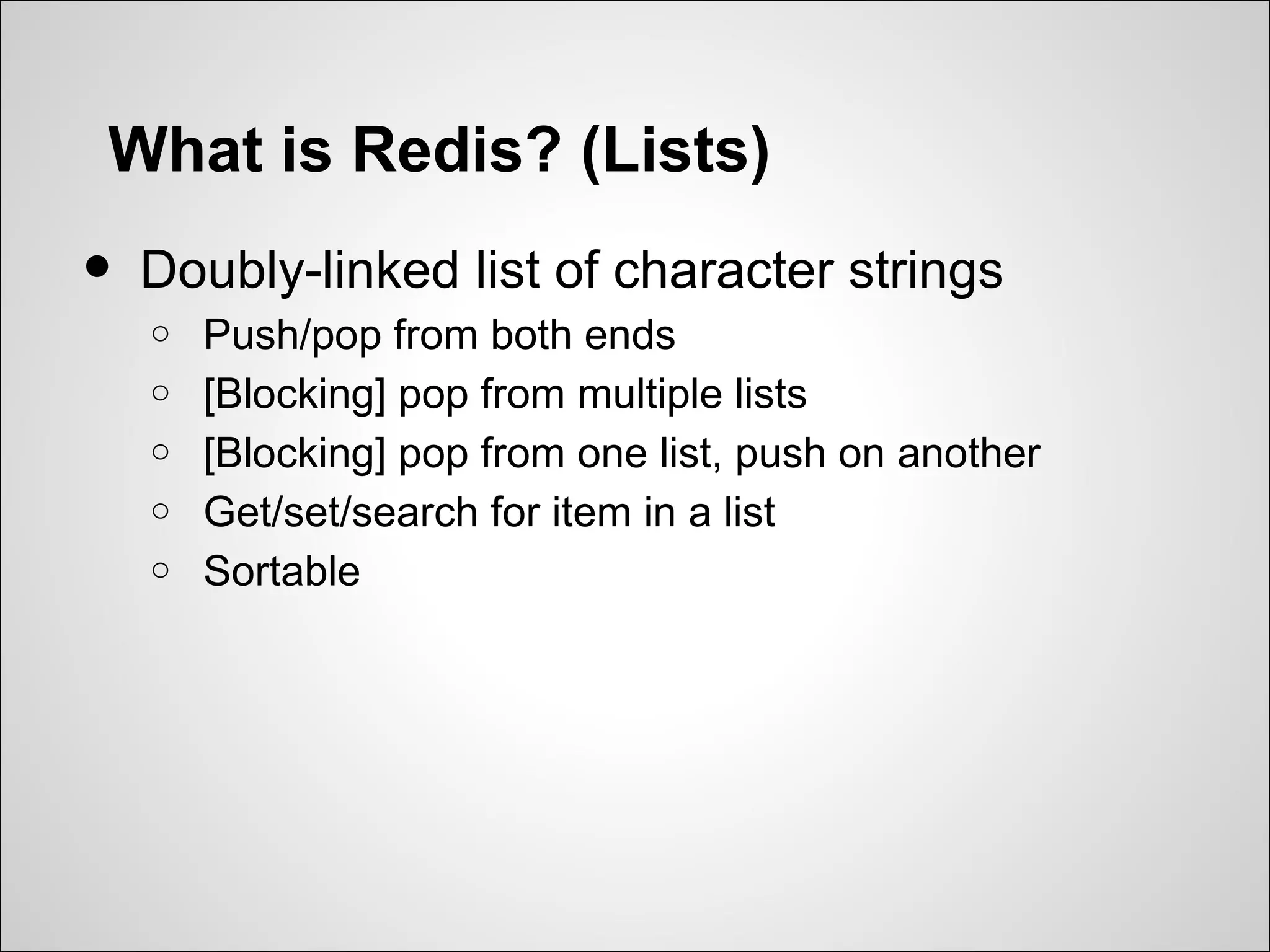 What is Redis? (Lists)
•   Doubly-linked list of character strings
    o   Push/pop from both ends
    o   [Blocking] pop from multiple lists
    o   [Blocking] pop from one list, push on another
    o   Get/set/search for item in a list
    o   Sortable
 