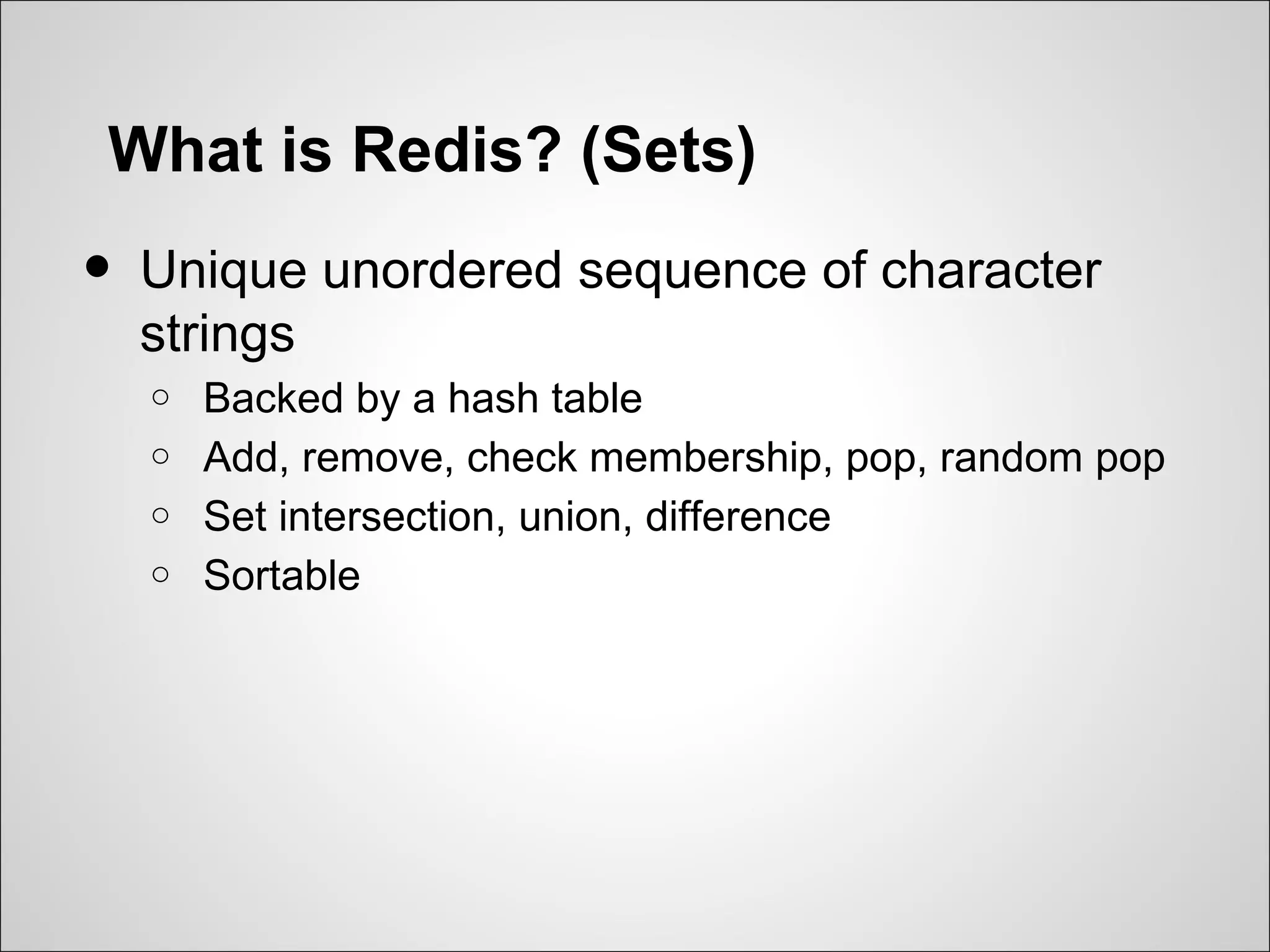What is Redis? (Sets)
•   Unique unordered sequence of character
    strings
    o   Backed by a hash table
    o   Add, remove, check membership, pop, random pop
    o   Set intersection, union, difference
    o   Sortable
 