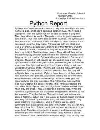 Customer: Kendall Schmidt
Animal Python
Report by: Felicia Ferentinos
Python Report
Pythons are Carnivores which means it only eats meat Python’s eats
monkeys, pigs, small ape’s birds and other animals. After it eats a
large prey. Then the python will not be able to eat for a long time.
Then they will rest for weeks. The python is the largest snake and
constriction. That lives in the sub-Saharan in Africa. The python also
lives in Asia and Africa that is near the equator. Their habitats are in
caves and trees that they make. Pythons use to live in cities and
towns. Ever since people started taking over their territory. Pythons
are Constrictors which means that they will squeeze the life out of
their prey to kill it. That they have caught. They will coil their selves
around their prey and with each breathe the snake will squeeze until
the prey can not breathe. Pythons will also eat Lizards, Caiman and
antelope. The python will need to eat at 4 and 5 times a year. The
python is one of world’s largest snakes the other largest snake is the
anaconda. The Pythons live’s for 20 to 30 years. Pythons will use
Constriction Several times. Then the prey will die with asphyxiation.
Sometimes Pythons will surprise their prey and then the prey will
suffocate their prey to death. Pythons have the color of their skin to
help them with their process, as pythons usually the color matches
with their habitat and their surroundings, Pythons never give any
opportunity for the prey to escape. The Python that lives in Africa
lives near water at the edge of forests. The Pythons predators are
crocodiles, birds of prey, cats, and pigs these predators attack them
when they are small. These predators kill them for food. When the
Python is big it can even eat crocodiles and gazelles. Pythons do not
live in groups. They hunt alone. The python that lives in trees are
about 7 feet long. When it is in the leaves in the high forest branches
then they can sneak up in the tree and grab a bird. When the prey
stops breathing it’s swallows it whole. Pythons are excellent
swimmers they also spend a lot a time in the water. This is even how
they catch their food. This is one of their ambush techniques to how
to get food. They lie submerged in a steam or a slow-moving river.
They only put their heads out of the water. They wait for a bird or
small mammal. That comes near the water’s edge. They usually hunt
 