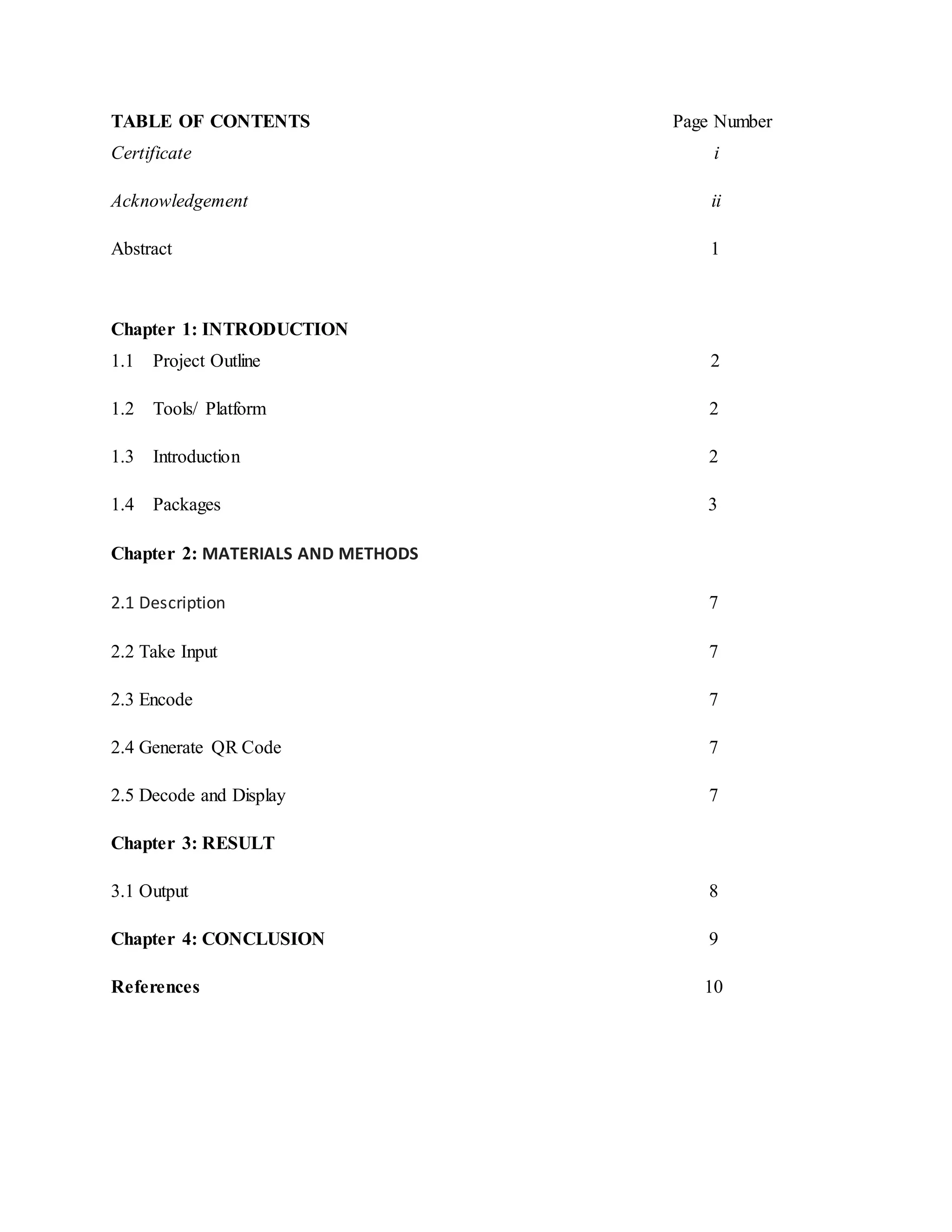TABLE OF CONTENTS Page Number
Certificate i
Acknowledgement ii
Abstract 1
Chapter 1: INTRODUCTION
1.1 Project Outline 2
1.2 Tools/ Platform 2
1.3 Introduction 2
1.4 Packages 3
Chapter 2: MATERIALS AND METHODS
2.1 Description 7
2.2 Take Input 7
2.3 Encode 7
2.4 Generate QR Code 7
2.5 Decode and Display 7
Chapter 3: RESULT
3.1 Output 8
Chapter 4: CONCLUSION 9
References 10
 