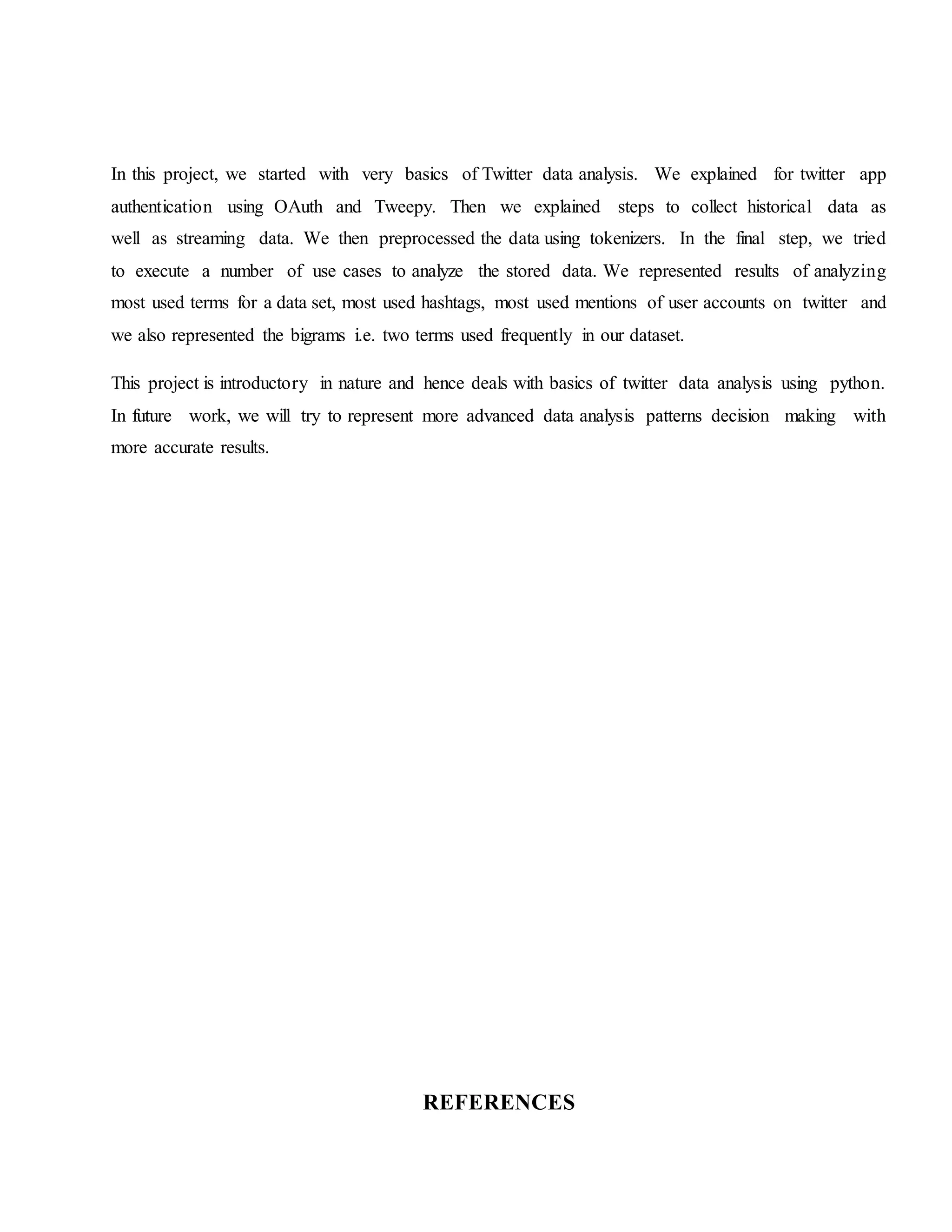 In this project, we started with very basics of Twitter data analysis. We explained for twitter app
authentication using OAuth and Tweepy. Then we explained steps to collect historical data as
well as streaming data. We then preprocessed the data using tokenizers. In the final step, we tried
to execute a number of use cases to analyze the stored data. We represented results of analyzing
most used terms for a data set, most used hashtags, most used mentions of user accounts on twitter and
we also represented the bigrams i.e. two terms used frequently in our dataset.
This project is introductory in nature and hence deals with basics of twitter data analysis using python.
In future work, we will try to represent more advanced data analysis patterns decision making with
more accurate results.
REFERENCES
 