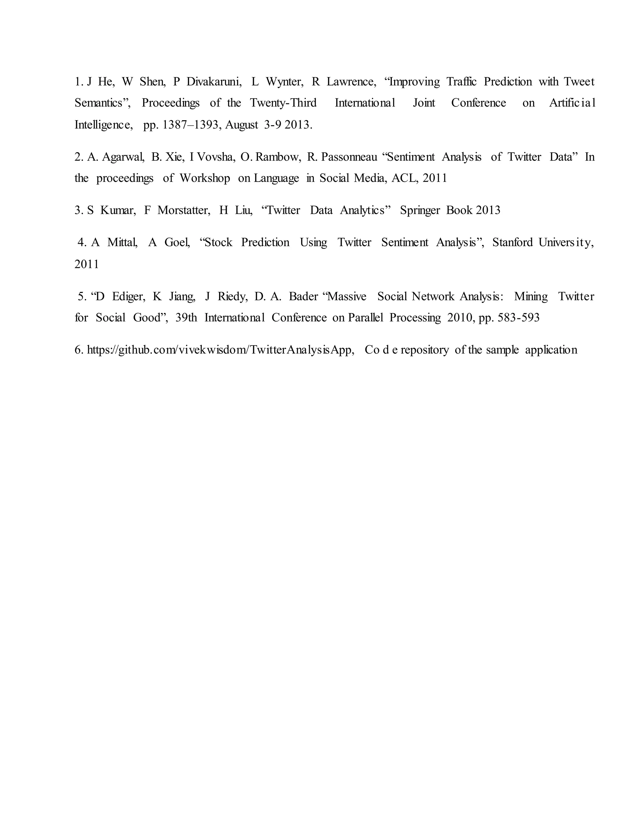 1. J He, W Shen, P Divakaruni, L Wynter, R Lawrence, “Improving Traffic Prediction with Tweet
Semantics”, Proceedings of the Twenty-Third International Joint Conference on Artificial
Intelligence, pp. 1387–1393, August 3-9 2013.
2. A. Agarwal, B. Xie, I Vovsha, O. Rambow, R. Passonneau “Sentiment Analysis of Twitter Data” In
the proceedings of Workshop on Language in Social Media, ACL, 2011
3. S Kumar, F Morstatter, H Liu, “Twitter Data Analytics” Springer Book 2013
4. A Mittal, A Goel, “Stock Prediction Using Twitter Sentiment Analysis”, Stanford University,
2011
5. “D Ediger, K Jiang, J Riedy, D. A. Bader “Massive Social Network Analysis: Mining Twitter
for Social Good”, 39th International Conference on Parallel Processing 2010, pp. 583-593
6. https://github.com/vivekwisdom/TwitterAnalysisApp, Co d e repository of the sample application
 