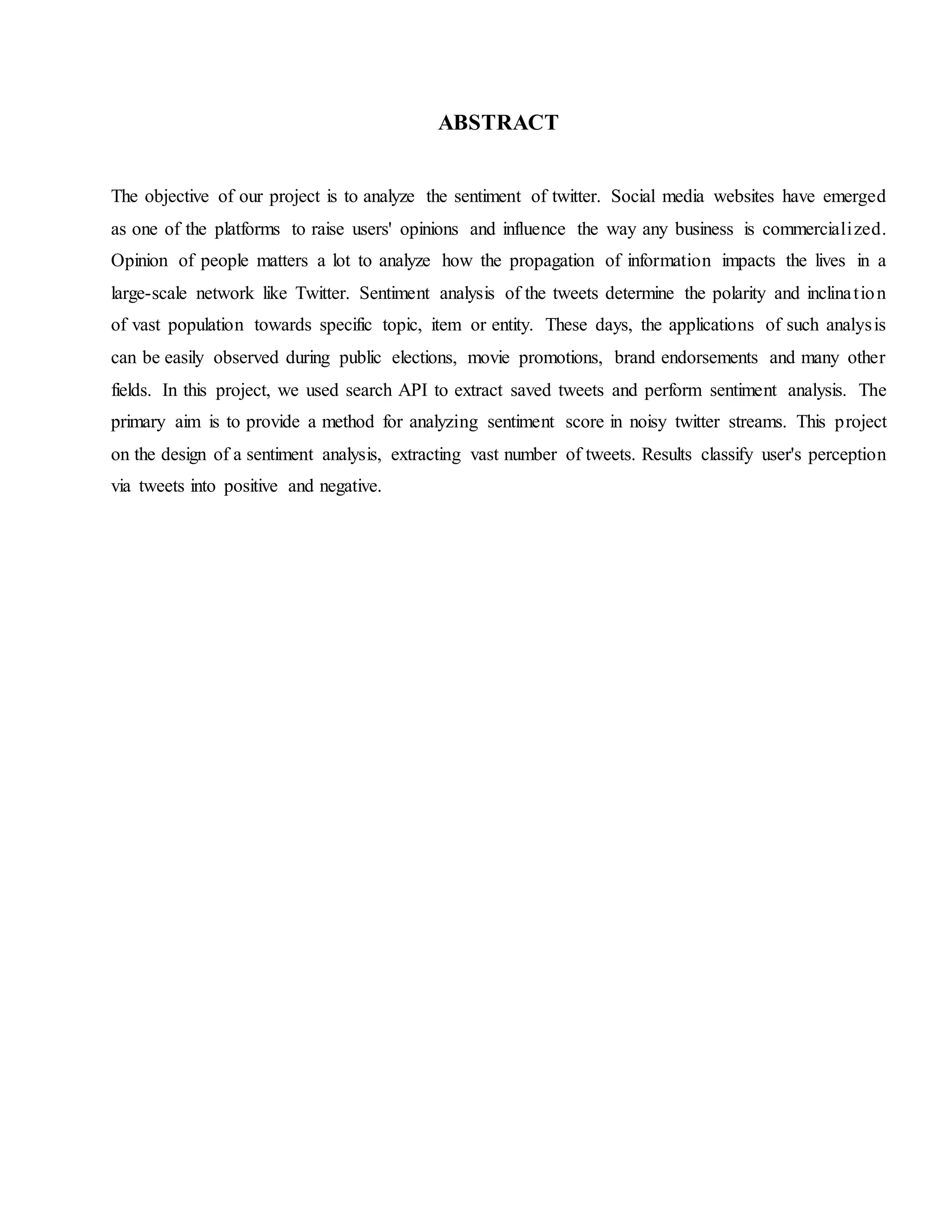ABSTRACT
The objective of our project is to analyze the sentiment of twitter. Social media websites have emerged
as one of the platforms to raise users' opinions and influence the way any business is commercialized.
Opinion of people matters a lot to analyze how the propagation of information impacts the lives in a
large-scale network like Twitter. Sentiment analysis of the tweets determine the polarity and inclination
of vast population towards specific topic, item or entity. These days, the applications of such analysis
can be easily observed during public elections, movie promotions, brand endorsements and many other
fields. In this project, we used search API to extract saved tweets and perform sentiment analysis. The
primary aim is to provide a method for analyzing sentiment score in noisy twitter streams. This project
on the design of a sentiment analysis, extracting vast number of tweets. Results classify user's perception
via tweets into positive and negative.
 