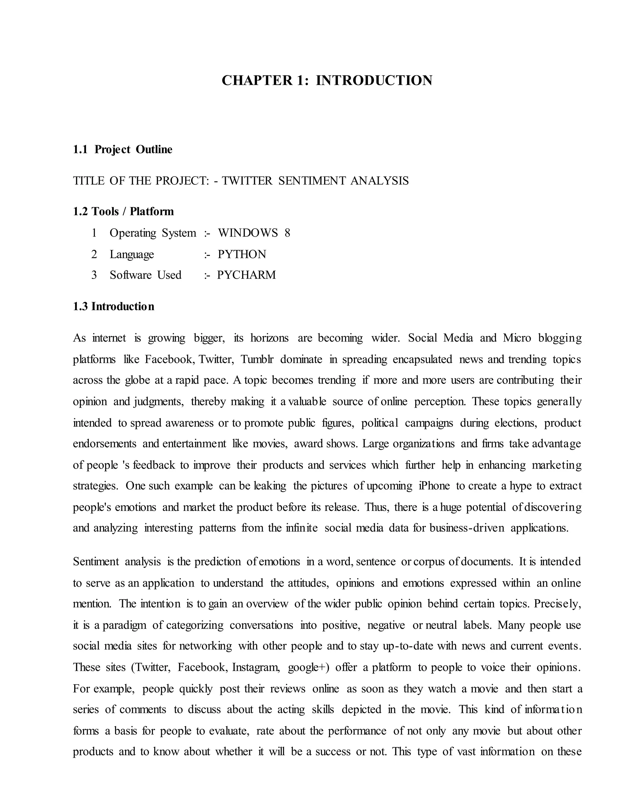 CHAPTER 1: INTRODUCTION
1.1 Project Outline
TITLE OF THE PROJECT: - TWITTER SENTIMENT ANALYSIS
1.2 Tools / Platform
1 Operating System :- WINDOWS 8
2 Language :- PYTHON
3 Software Used :- PYCHARM
1.3 Introduction
As internet is growing bigger, its horizons are becoming wider. Social Media and Micro blogging
platforms like Facebook, Twitter, Tumblr dominate in spreading encapsulated news and trending topics
across the globe at a rapid pace. A topic becomes trending if more and more users are contributing their
opinion and judgments, thereby making it a valuable source of online perception. These topics generally
intended to spread awareness or to promote public figures, political campaigns during elections, product
endorsements and entertainment like movies, award shows. Large organizations and firms take advantage
of people 's feedback to improve their products and services which further help in enhancing marketing
strategies. One such example can be leaking the pictures of upcoming iPhone to create a hype to extract
people's emotions and market the product before its release. Thus, there is a huge potential of discovering
and analyzing interesting patterns from the infinite social media data for business-driven applications.
Sentiment analysis is the prediction of emotions in a word, sentence or corpus of documents. It is intended
to serve as an application to understand the attitudes, opinions and emotions expressed within an online
mention. The intention is to gain an overview of the wider public opinion behind certain topics. Precisely,
it is a paradigm of categorizing conversations into positive, negative or neutral labels. Many people use
social media sites for networking with other people and to stay up-to-date with news and current events.
These sites (Twitter, Facebook, Instagram, google+) offer a platform to people to voice their opinions.
For example, people quickly post their reviews online as soon as they watch a movie and then start a
series of comments to discuss about the acting skills depicted in the movie. This kind of information
forms a basis for people to evaluate, rate about the performance of not only any movie but about other
products and to know about whether it will be a success or not. This type of vast information on these
 