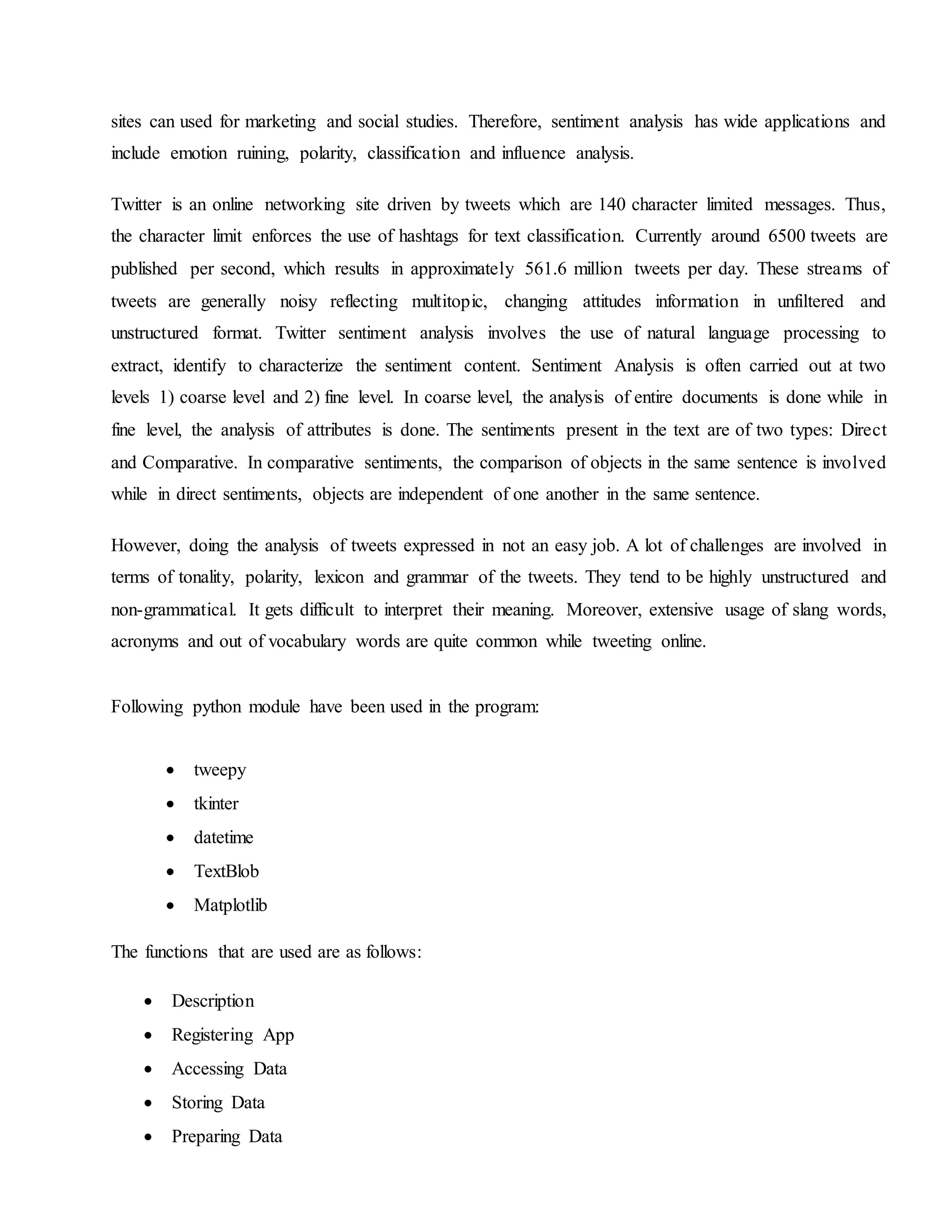 sites can used for marketing and social studies. Therefore, sentiment analysis has wide applications and
include emotion ruining, polarity, classification and influence analysis.
Twitter is an online networking site driven by tweets which are 140 character limited messages. Thus,
the character limit enforces the use of hashtags for text classification. Currently around 6500 tweets are
published per second, which results in approximately 561.6 million tweets per day. These streams of
tweets are generally noisy reflecting multitopic, changing attitudes information in unfiltered and
unstructured format. Twitter sentiment analysis involves the use of natural language processing to
extract, identify to characterize the sentiment content. Sentiment Analysis is often carried out at two
levels 1) coarse level and 2) fine level. In coarse level, the analysis of entire documents is done while in
fine level, the analysis of attributes is done. The sentiments present in the text are of two types: Direct
and Comparative. In comparative sentiments, the comparison of objects in the same sentence is involved
while in direct sentiments, objects are independent of one another in the same sentence.
However, doing the analysis of tweets expressed in not an easy job. A lot of challenges are involved in
terms of tonality, polarity, lexicon and grammar of the tweets. They tend to be highly unstructured and
non-grammatical. It gets difficult to interpret their meaning. Moreover, extensive usage of slang words,
acronyms and out of vocabulary words are quite common while tweeting online.
Following python module have been used in the program:
 tweepy
 tkinter
 datetime
 TextBlob
 Matplotlib
The functions that are used are as follows:
 Description
 Registering App
 Accessing Data
 Storing Data
 Preparing Data
 