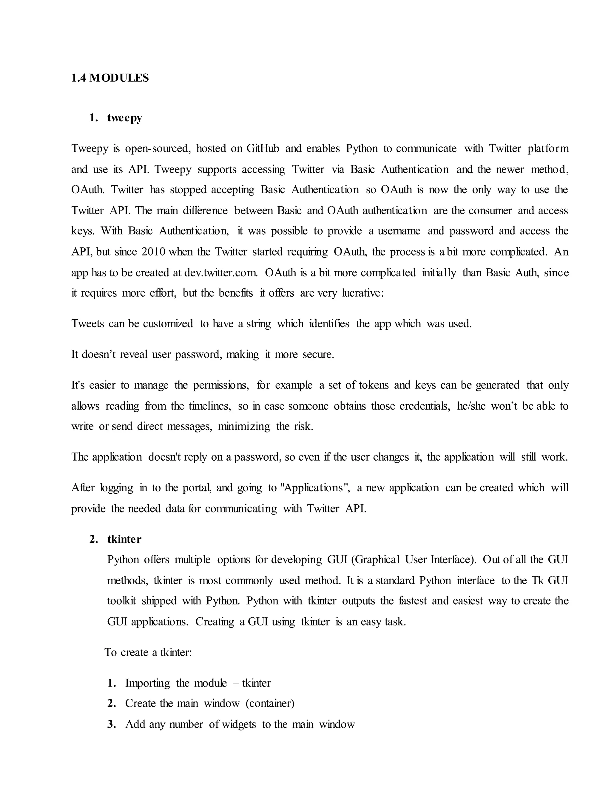 1.4 MODULES
1. tweepy
Tweepy is open-sourced, hosted on GitHub and enables Python to communicate with Twitter platform
and use its API. Tweepy supports accessing Twitter via Basic Authentication and the newer method,
OAuth. Twitter has stopped accepting Basic Authentication so OAuth is now the only way to use the
Twitter API. The main difference between Basic and OAuth authentication are the consumer and access
keys. With Basic Authentication, it was possible to provide a username and password and access the
API, but since 2010 when the Twitter started requiring OAuth, the process is a bit more complicated. An
app has to be created at dev.twitter.com. OAuth is a bit more complicated initially than Basic Auth, since
it requires more effort, but the benefits it offers are very lucrative:
Tweets can be customized to have a string which identifies the app which was used.
It doesn’t reveal user password, making it more secure.
It's easier to manage the permissions, for example a set of tokens and keys can be generated that only
allows reading from the timelines, so in case someone obtains those credentials, he/she won’t be able to
write or send direct messages, minimizing the risk.
The application doesn't reply on a password, so even if the user changes it, the application will still work.
After logging in to the portal, and going to "Applications", a new application can be created which will
provide the needed data for communicating with Twitter API.
2. tkinter
Python offers multiple options for developing GUI (Graphical User Interface). Out of all the GUI
methods, tkinter is most commonly used method. It is a standard Python interface to the Tk GUI
toolkit shipped with Python. Python with tkinter outputs the fastest and easiest way to create the
GUI applications. Creating a GUI using tkinter is an easy task.
To create a tkinter:
1. Importing the module – tkinter
2. Create the main window (container)
3. Add any number of widgets to the main window
 