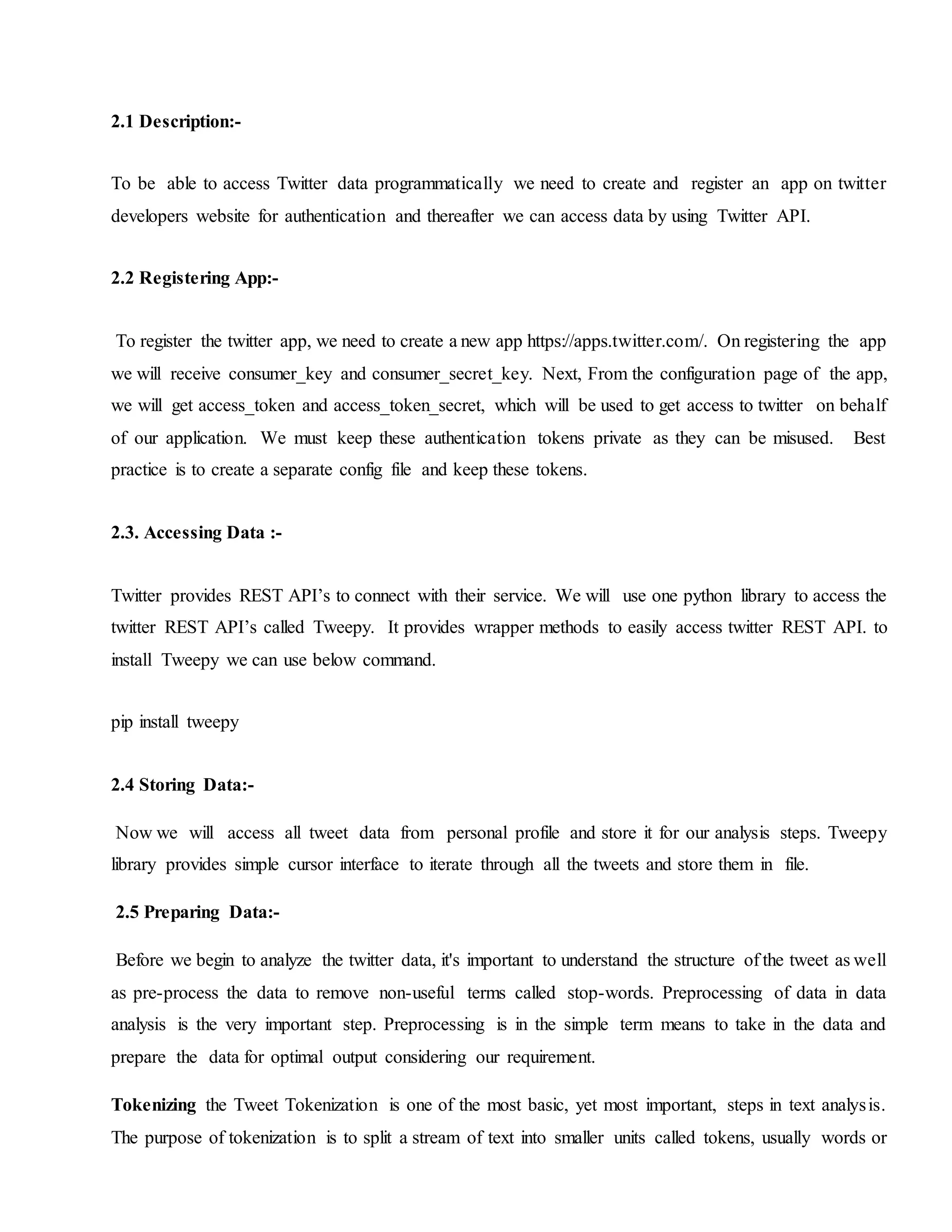 2.1 Description:-
To be able to access Twitter data programmatically we need to create and register an app on twitter
developers website for authentication and thereafter we can access data by using Twitter API.
2.2 Registering App:-
To register the twitter app, we need to create a new app https://apps.twitter.com/. On registering the app
we will receive consumer_key and consumer_secret_key. Next, From the configuration page of the app,
we will get access_token and access_token_secret, which will be used to get access to twitter on behalf
of our application. We must keep these authentication tokens private as they can be misused. Best
practice is to create a separate config file and keep these tokens.
2.3. Accessing Data :-
Twitter provides REST API’s to connect with their service. We will use one python library to access the
twitter REST API’s called Tweepy. It provides wrapper methods to easily access twitter REST API. to
install Tweepy we can use below command.
pip install tweepy
2.4 Storing Data:-
Now we will access all tweet data from personal profile and store it for our analysis steps. Tweepy
library provides simple cursor interface to iterate through all the tweets and store them in file.
2.5 Preparing Data:-
Before we begin to analyze the twitter data, it's important to understand the structure of the tweet as well
as pre-process the data to remove non-useful terms called stop-words. Preprocessing of data in data
analysis is the very important step. Preprocessing is in the simple term means to take in the data and
prepare the data for optimal output considering our requirement.
Tokenizing the Tweet Tokenization is one of the most basic, yet most important, steps in text analysis.
The purpose of tokenization is to split a stream of text into smaller units called tokens, usually words or
 
