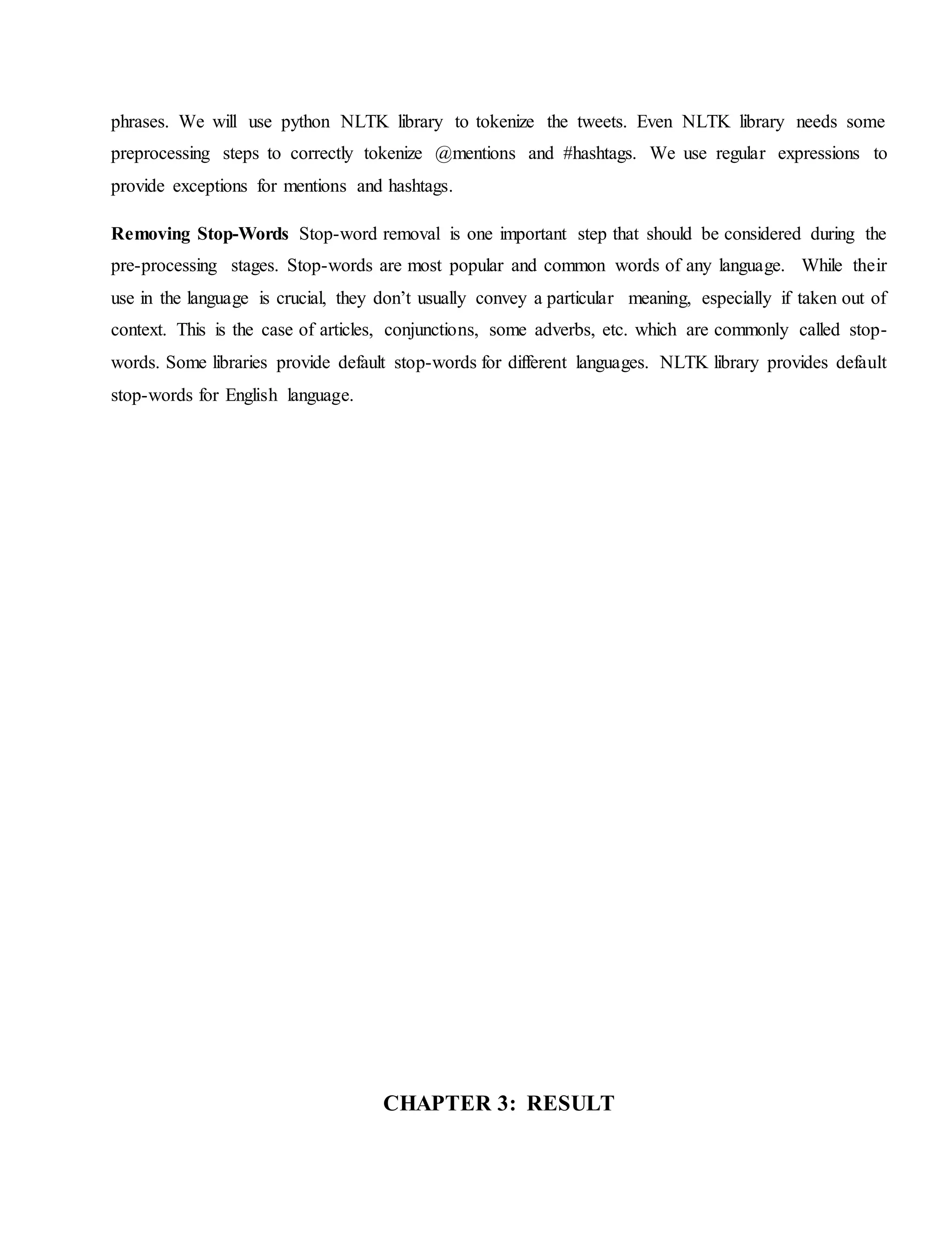 phrases. We will use python NLTK library to tokenize the tweets. Even NLTK library needs some
preprocessing steps to correctly tokenize @mentions and #hashtags. We use regular expressions to
provide exceptions for mentions and hashtags.
Removing Stop-Words Stop-word removal is one important step that should be considered during the
pre-processing stages. Stop-words are most popular and common words of any language. While their
use in the language is crucial, they don’t usually convey a particular meaning, especially if taken out of
context. This is the case of articles, conjunctions, some adverbs, etc. which are commonly called stop-
words. Some libraries provide default stop-words for different languages. NLTK library provides default
stop-words for English language.
CHAPTER 3: RESULT
 