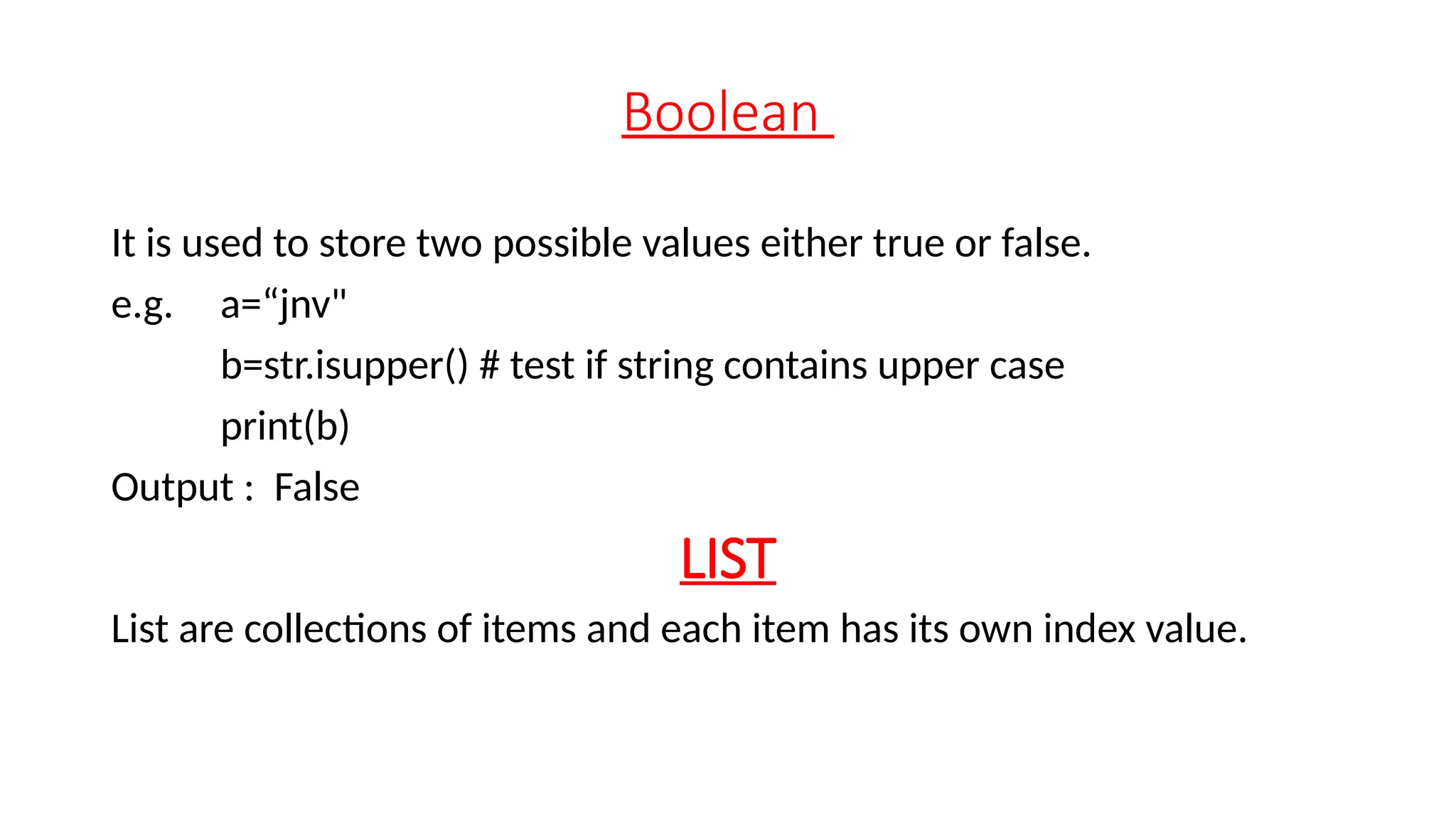 Boolean It is used to store two possible values either true or false. e.g. a=“jnv" b=str.isupper() # test if string contains upper case print(b) Output : False LIST List are collections of items and each item has its own index value. 