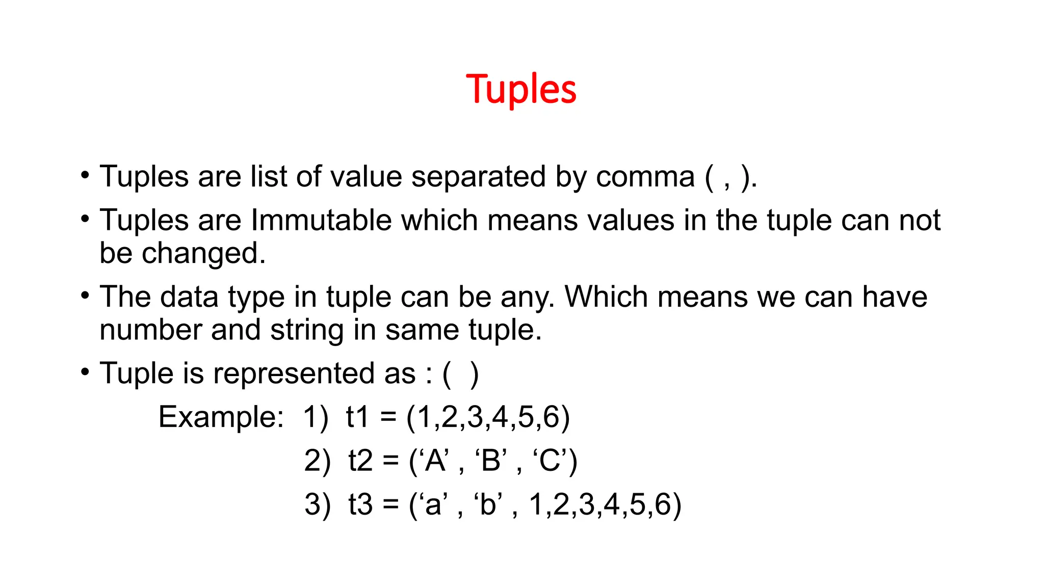 Tuples • Tuples are list of value separated by comma ( , ). • Tuples are Immutable which means values in the tuple can not be changed. • The data type in tuple can be any. Which means we can have number and string in same tuple. • Tuple is represented as : ( ) Example: 1) t1 = (1,2,3,4,5,6) 2) t2 = (‘A’ , ‘B’ , ‘C’) 3) t3 = (‘a’ , ‘b’ , 1,2,3,4,5,6) 