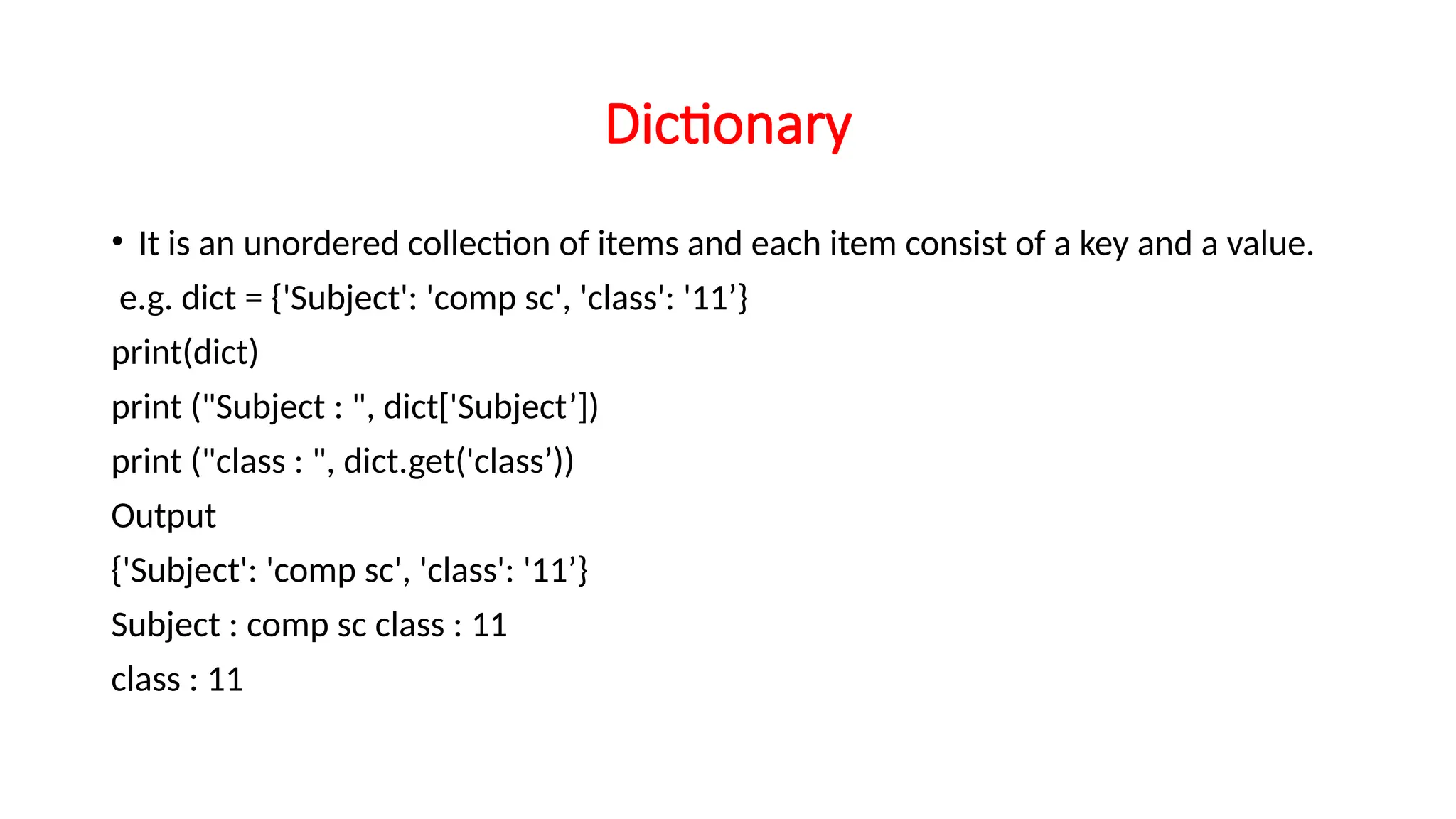 Dictionary • It is an unordered collection of items and each item consist of a key and a value. e.g. dict = {'Subject': 'comp sc', 'class': '11’} print(dict) print ("Subject : ", dict['Subject’]) print ("class : ", dict.get('class’)) Output {'Subject': 'comp sc', 'class': '11’} Subject : comp sc class : 11 class : 11 