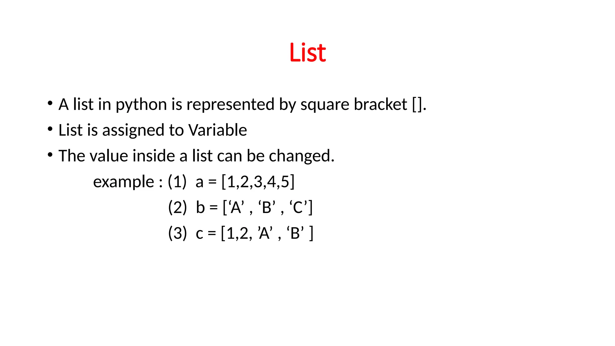 List • A list in python is represented by square bracket []. • List is assigned to Variable • The value inside a list can be changed. example : (1) a = [1,2,3,4,5] (2) b = [‘A’ , ‘B’ , ‘C’] (3) c = [1,2, ’A’ , ‘B’ ] 