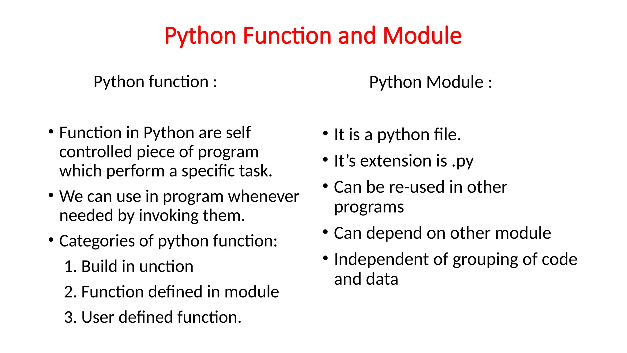 Python Function and Module Python function : • Function in Python are self controlled piece of program which perform a specific task. • We can use in program whenever needed by invoking them. • Categories of python function: 1. Build in unction 2. Function defined in module 3. User defined function. Python Module : • It is a python file. • It’s extension is .py • Can be re-used in other programs • Can depend on other module • Independent of grouping of code and data 