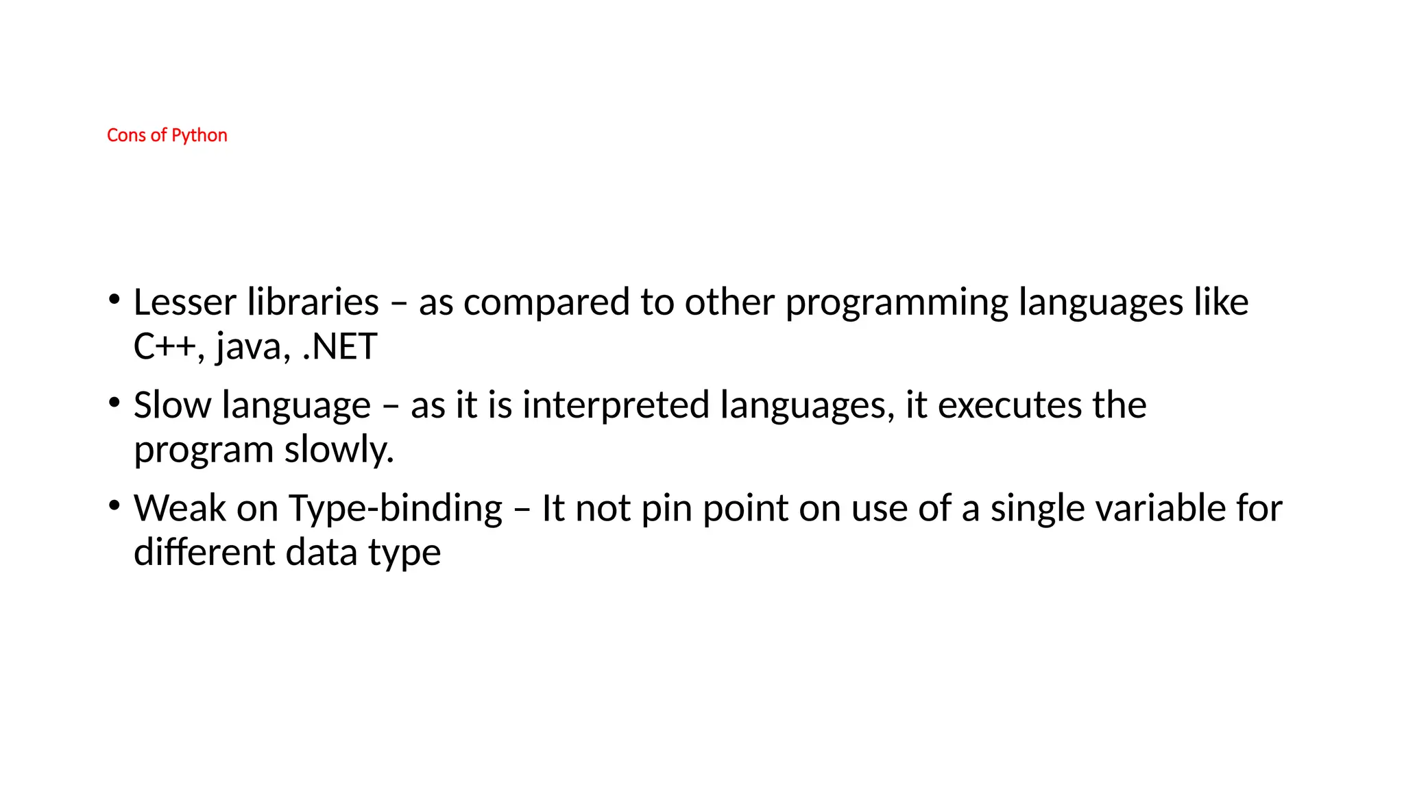 Cons of Python • Lesser libraries – as compared to other programming languages like C++, java, .NET • Slow language – as it is interpreted languages, it executes the program slowly. • Weak on Type-binding – It not pin point on use of a single variable for different data type 
