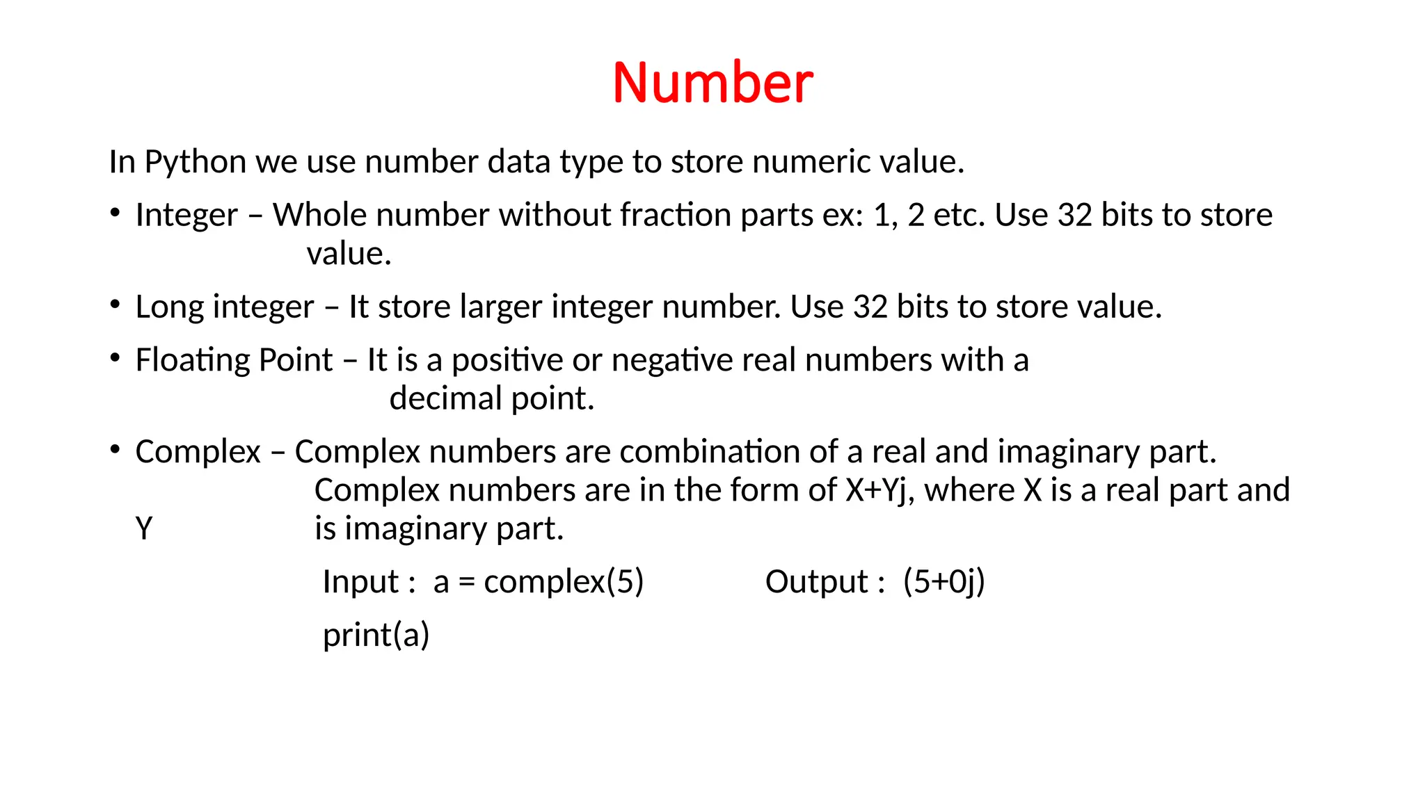Number In Python we use number data type to store numeric value. • Integer – Whole number without fraction parts ex: 1, 2 etc. Use 32 bits to store value. • Long integer – It store larger integer number. Use 32 bits to store value. • Floating Point – It is a positive or negative real numbers with a decimal point. • Complex – Complex numbers are combination of a real and imaginary part. Complex numbers are in the form of X+Yj, where X is a real part and Y is imaginary part. Input : a = complex(5) Output : (5+0j) print(a) 