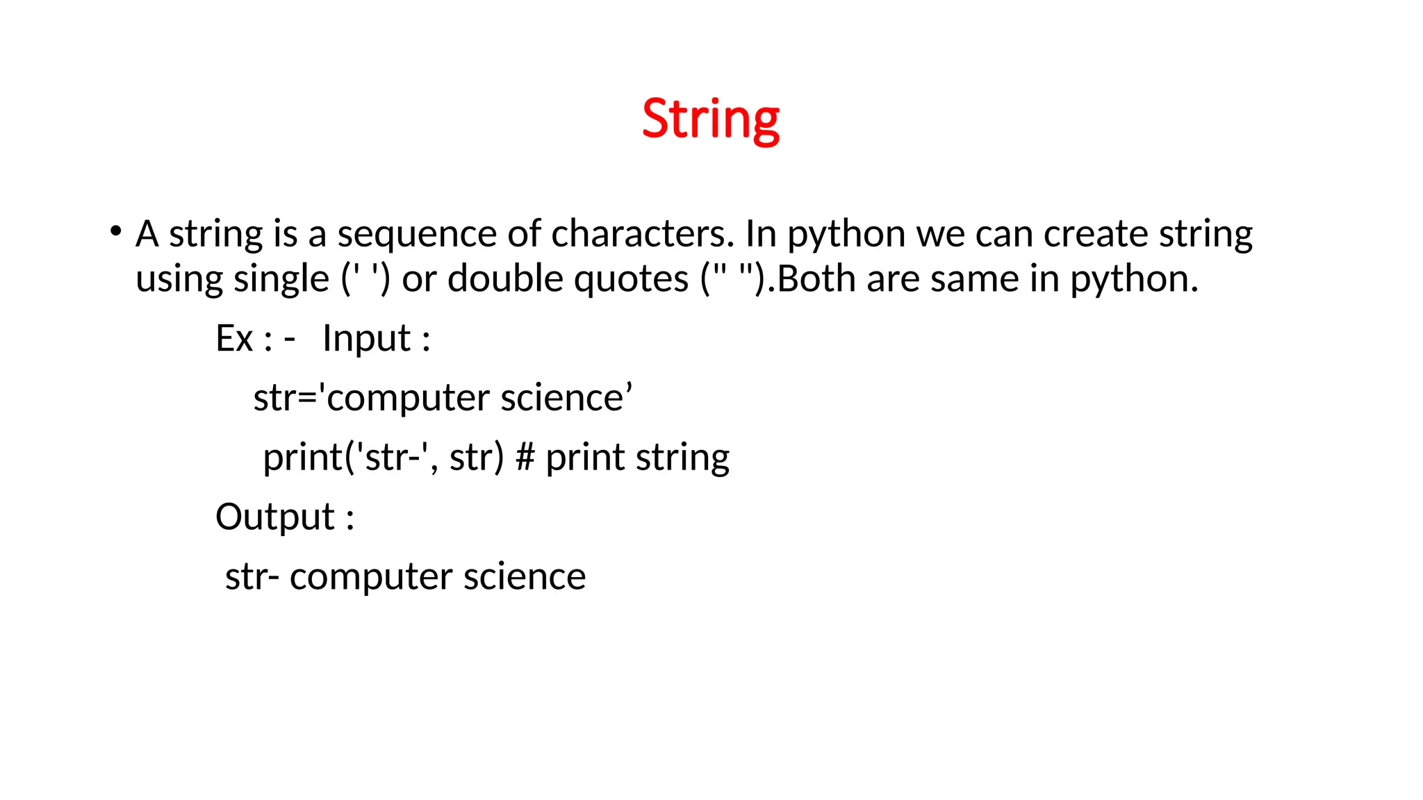 String • A string is a sequence of characters. In python we can create string using single (' ') or double quotes (" ").Both are same in python. Ex : - Input : str='computer science’ print('str-', str) # print string Output : str- computer science 