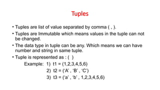 Tuples
• Tuples are list of value separated by comma ( , ).
• Tuples are Immutable which means values in the tuple can not
be changed.
• The data type in tuple can be any. Which means we can have
number and string in same tuple.
• Tuple is represented as : ( )
Example: 1) t1 = (1,2,3,4,5,6)
2) t2 = (‘A’ , ‘B’ , ‘C’)
3) t3 = (‘a’ , ‘b’ , 1,2,3,4,5,6)
 