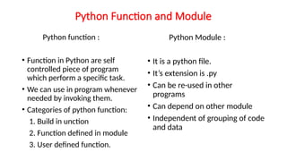 Python Function and Module
Python function :
• Function in Python are self
controlled piece of program
which perform a specific task.
• We can use in program whenever
needed by invoking them.
• Categories of python function:
1. Build in unction
2. Function defined in module
3. User defined function.
Python Module :
• It is a python file.
• It’s extension is .py
• Can be re-used in other
programs
• Can depend on other module
• Independent of grouping of code
and data
 