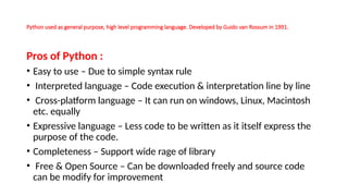 Python used as general purpose, high level programming language. Developed by Guido van Rossum in 1991.
Pros of Python :
• Easy to use – Due to simple syntax rule
• Interpreted language – Code execution & interpretation line by line
• Cross-platform language – It can run on windows, Linux, Macintosh
etc. equally
• Expressive language – Less code to be written as it itself express the
purpose of the code.
• Completeness – Support wide rage of library
• Free & Open Source – Can be downloaded freely and source code
can be modify for improvement
 