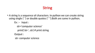 String
• A string is a sequence of characters. In python we can create string
using single (' ') or double quotes (" ").Both are same in python.
Ex : - Input :
str='computer science’
print('str-', str) # print string
Output :
str- computer science
 