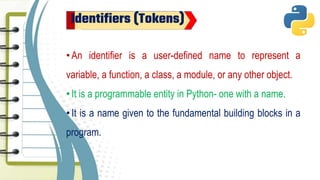 Identifiers (Tokens)
•An identifier is a user-defined name to represent a
variable, a function, a class, a module, or any other object.
•It is a programmable entity in Python- one with a name.
•It is a name given to the fundamental building blocks in a
program.
 