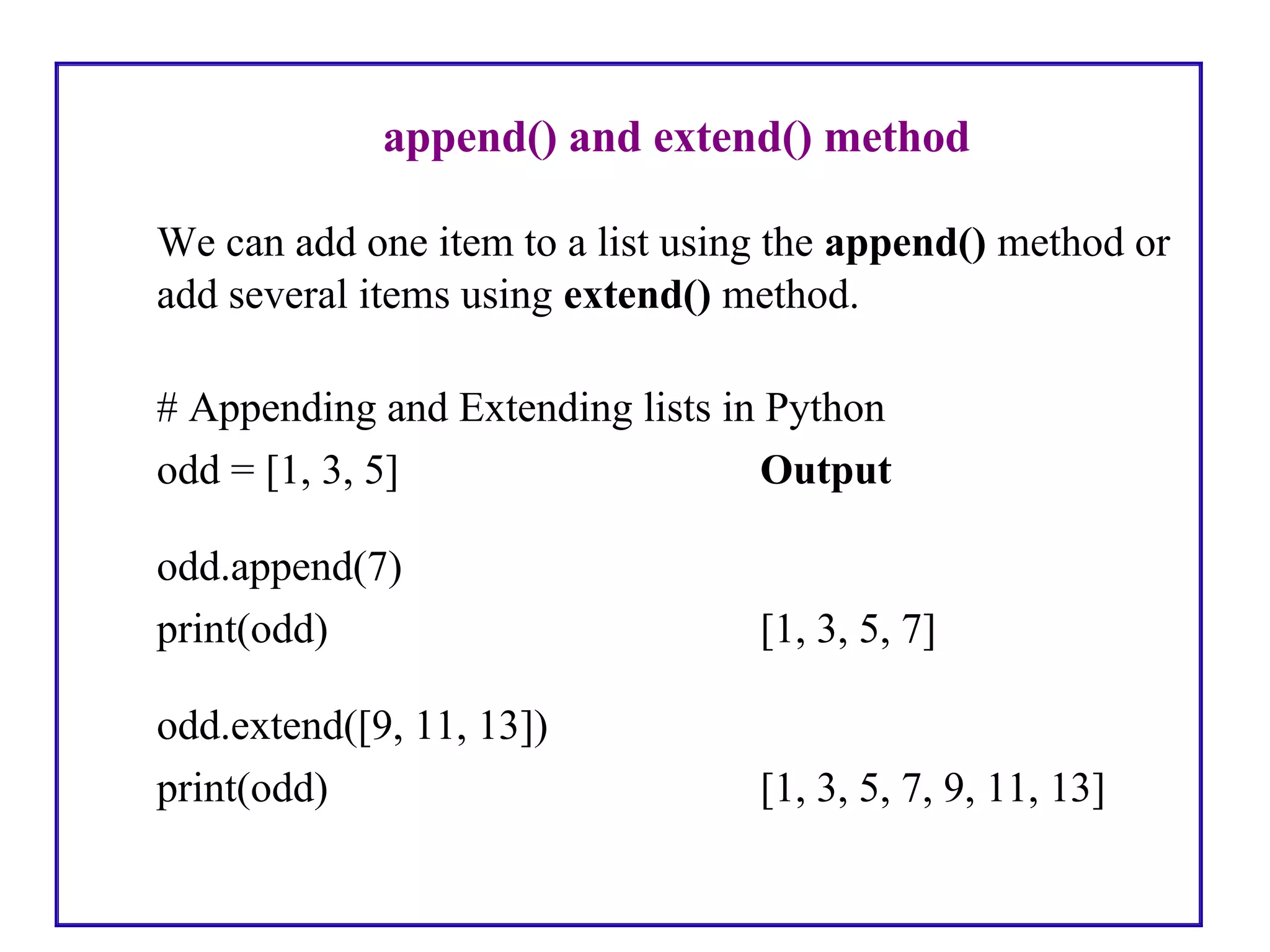 append() and extend() method
We can add one item to a list using the append() method or
add several items using extend() method.
# Appending and Extending lists in Python
odd = [1, 3, 5] Output
odd.append(7)
print(odd) [1, 3, 5, 7]
odd.extend([9, 11, 13])
print(odd) [1, 3, 5, 7, 9, 11, 13]
 
