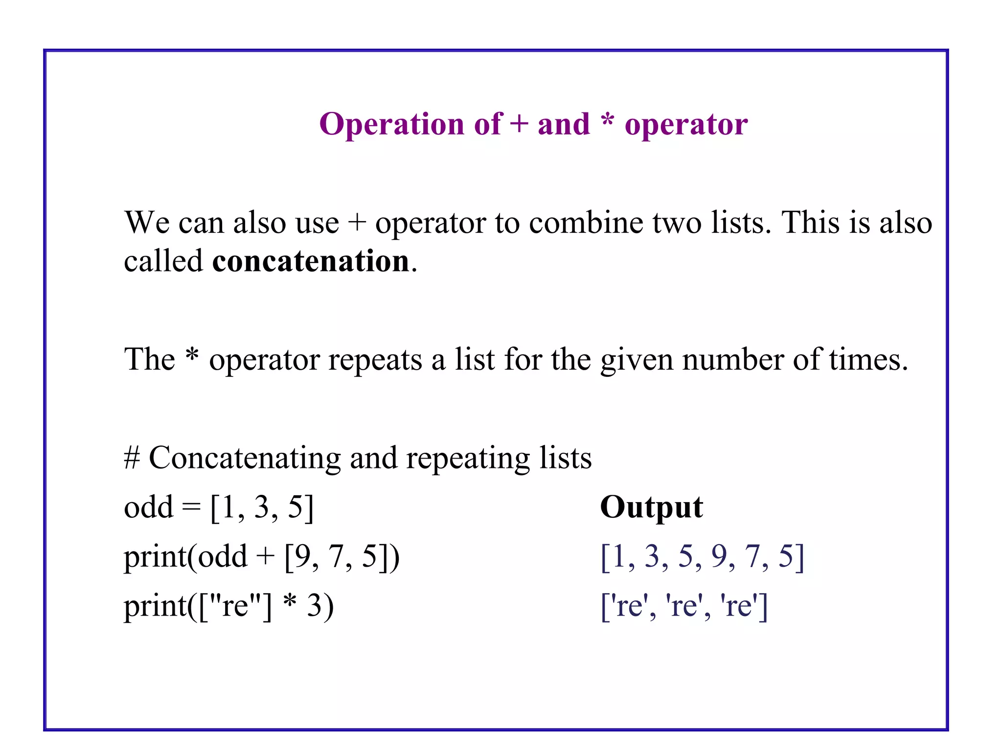 Operation of + and * operator
We can also use + operator to combine two lists. This is also
called concatenation.
The * operator repeats a list for the given number of times.
# Concatenating and repeating lists
odd = [1, 3, 5] Output
print(odd + [9, 7, 5]) [1, 3, 5, 9, 7, 5]
print(["re"] * 3) ['re', 're', 're']
 