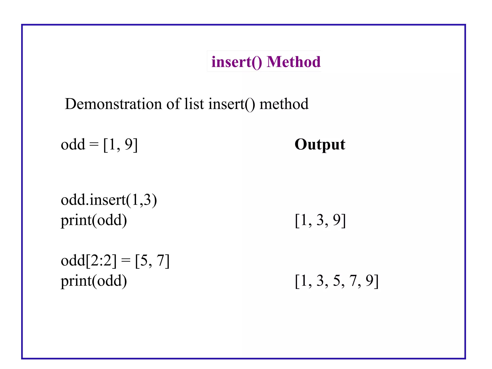 insert() Method
Demonstration of list insert() method
odd = [1, 9] Output
odd.insert(1,3)
print(odd) [1, 3, 9]
odd[2:2] = [5, 7]
print(odd) [1, 3, 5, 7, 9]
 