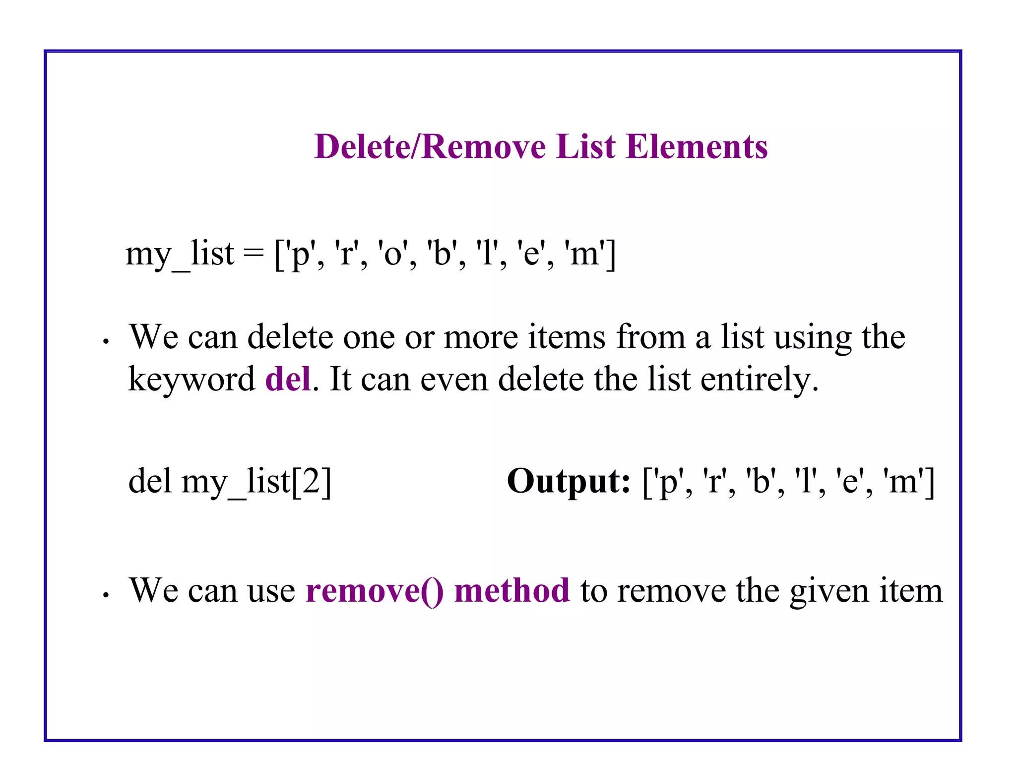 Delete/Remove List Elements
my_list = ['p', 'r', 'o', 'b', 'l', 'e', 'm']
• We can delete one or more items from a list using the
keyword del. It can even delete the list entirely.
del my_list[2] Output: ['p', 'r', 'b', 'l', 'e', 'm']
• We can use remove() method to remove the given item
 
