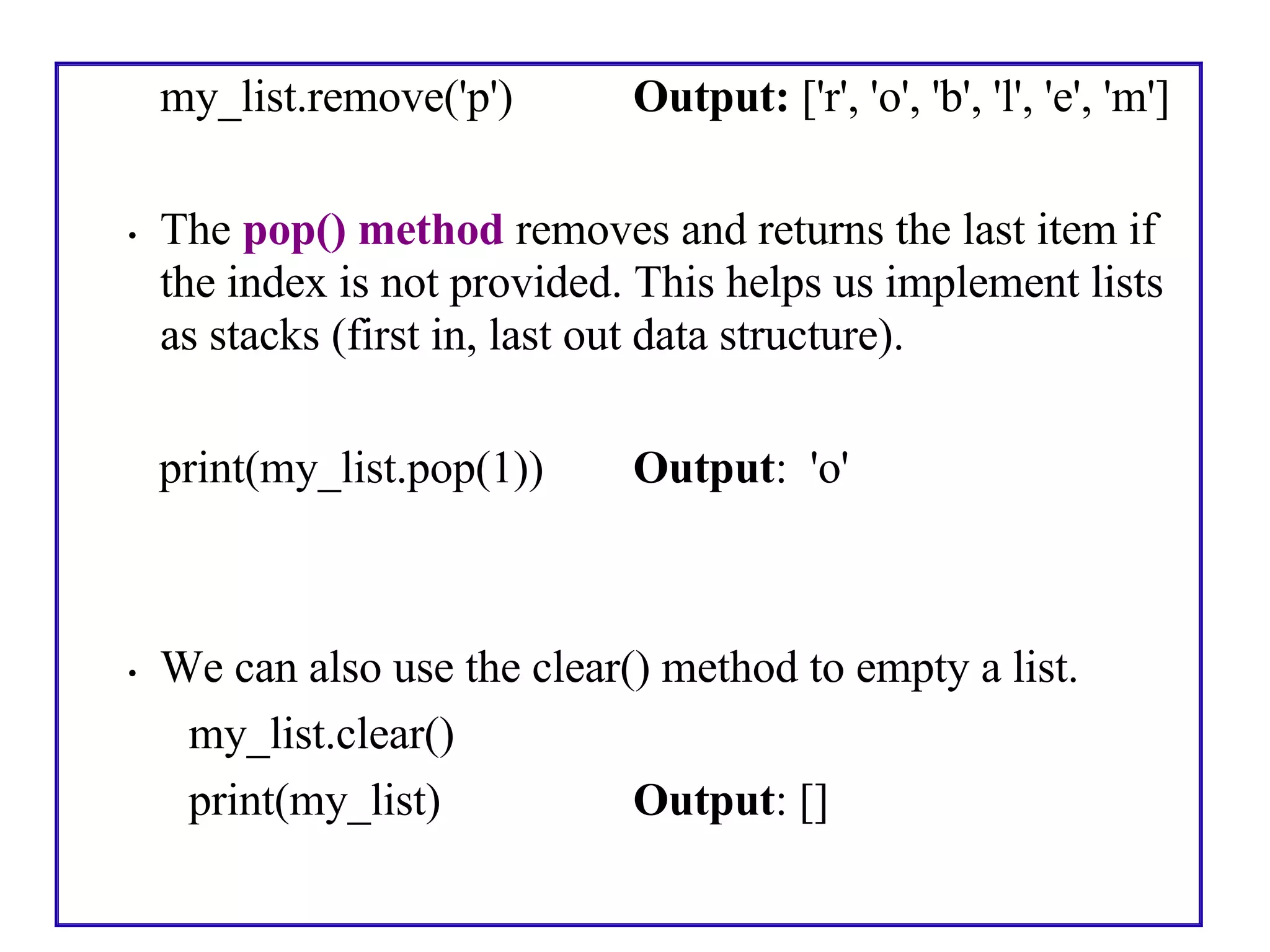 my_list.remove('p') Output: ['r', 'o', 'b', 'l', 'e', 'm']
• The pop() method removes and returns the last item if
the index is not provided. This helps us implement lists
as stacks (first in, last out data structure).
print(my_list.pop(1)) Output: 'o'
• We can also use the clear() method to empty a list.
my_list.clear()
print(my_list) Output: []
 