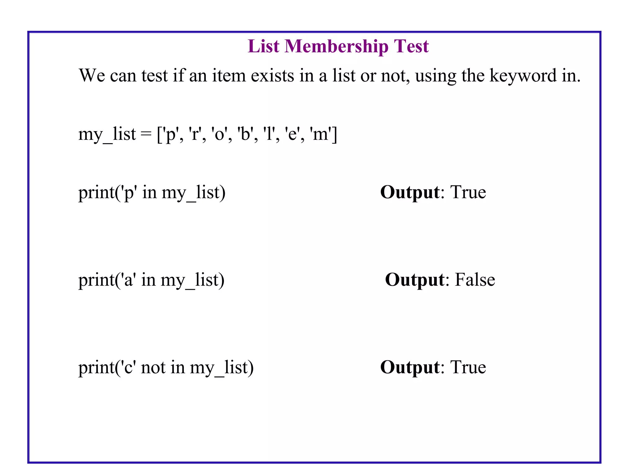 List Membership Test
We can test if an item exists in a list or not, using the keyword in.
my_list = ['p', 'r', 'o', 'b', 'l', 'e', 'm']
print('p' in my_list) Output: True
print('a' in my_list) Output: False
print('c' not in my_list) Output: True
 