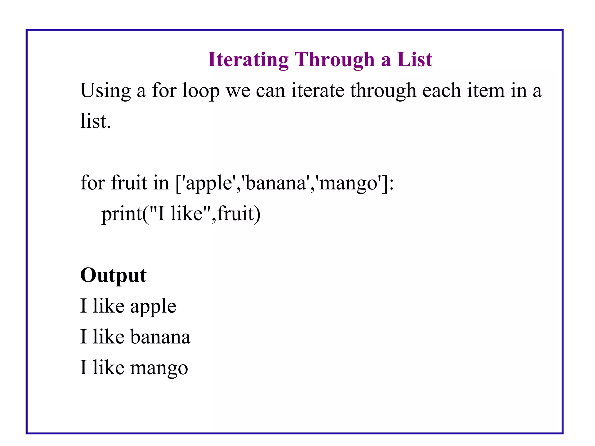 Iterating Through a List
Using a for loop we can iterate through each item in a
list.
for fruit in ['apple','banana','mango']:
print("I like",fruit)
Output
I like apple
I like banana
I like mango
 