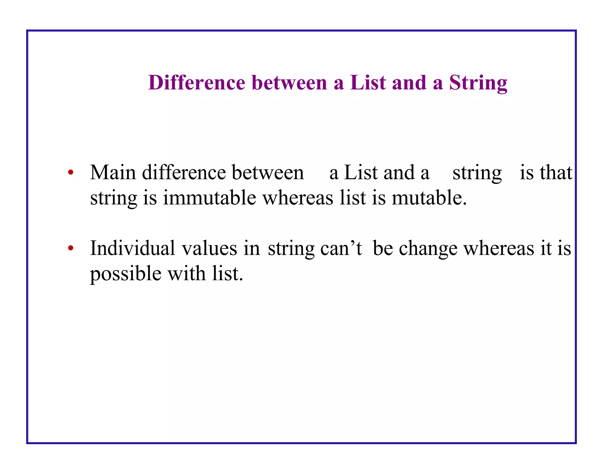 Difference between a List and a String
• Main difference between a List and a string is that
string is immutable whereas list is mutable.
• Individual values in string can’t be change whereas it is
possible with list.
 