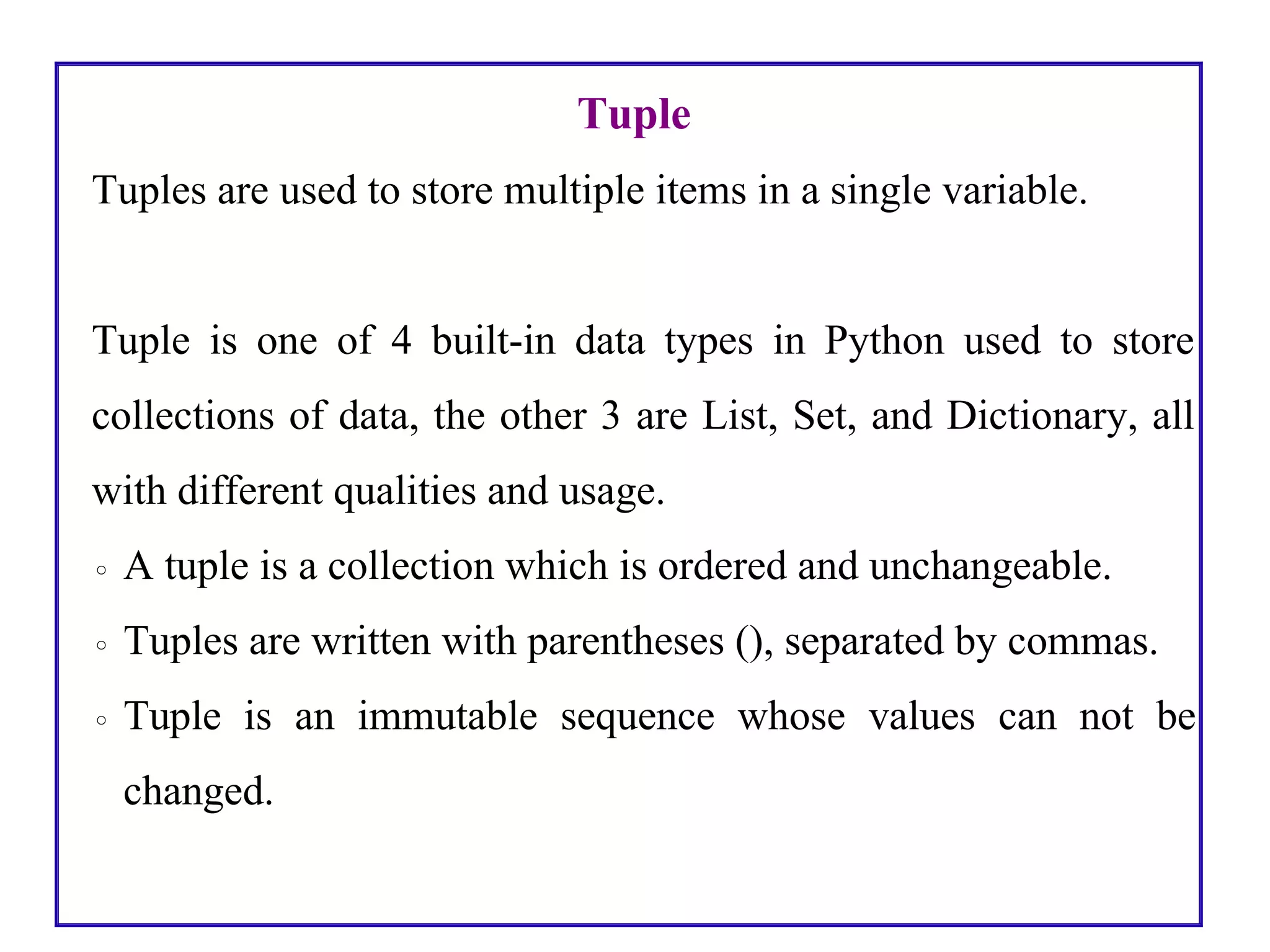 Tuple
Tuples are used to store multiple items in a single variable.
Tuple is one of 4 built-in data types in Python used to store
collections of data, the other 3 are List, Set, and Dictionary, all
with different qualities and usage.
◦ A tuple is a collection which is ordered and unchangeable.
◦ Tuples are written with parentheses (), separated by commas.
◦ Tuple is an immutable sequence whose values can not be
changed.
 