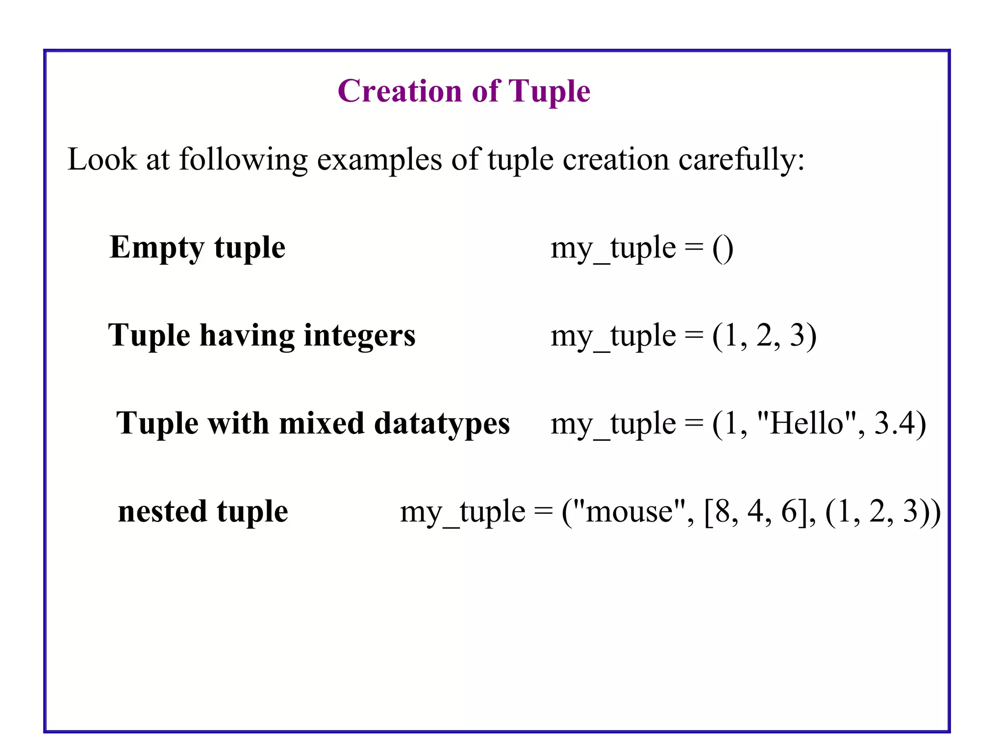 Creation of Tuple
Look at following examples of tuple creation carefully:
Empty tuple my_tuple = ()
Tuple having integers my_tuple = (1, 2, 3)
Tuple with mixed datatypes my_tuple = (1, "Hello", 3.4)
nested tuple my_tuple = ("mouse", [8, 4, 6], (1, 2, 3))
 