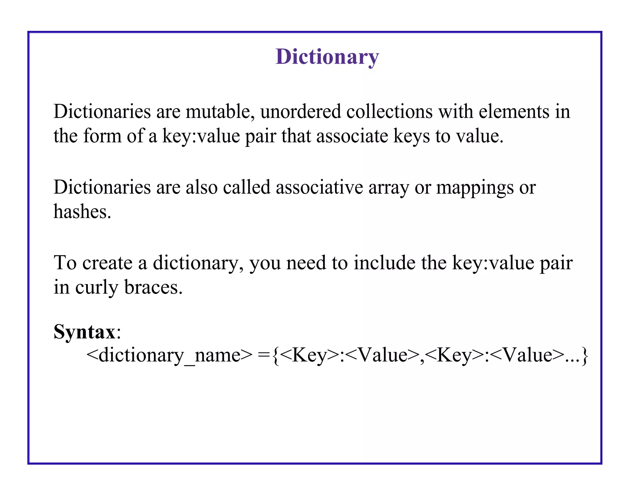 Dictionary
Dictionaries are mutable, unordered collections with elements in
the form of a key:value pair that associate keys to value.
Dictionaries are also called associative array or mappings or
hashes.
To create a dictionary, you need to include the key:value pair
in curly braces.
Syntax:
<dictionary_name> ={<Key>:<Value>,<Key>:<Value>...}
 