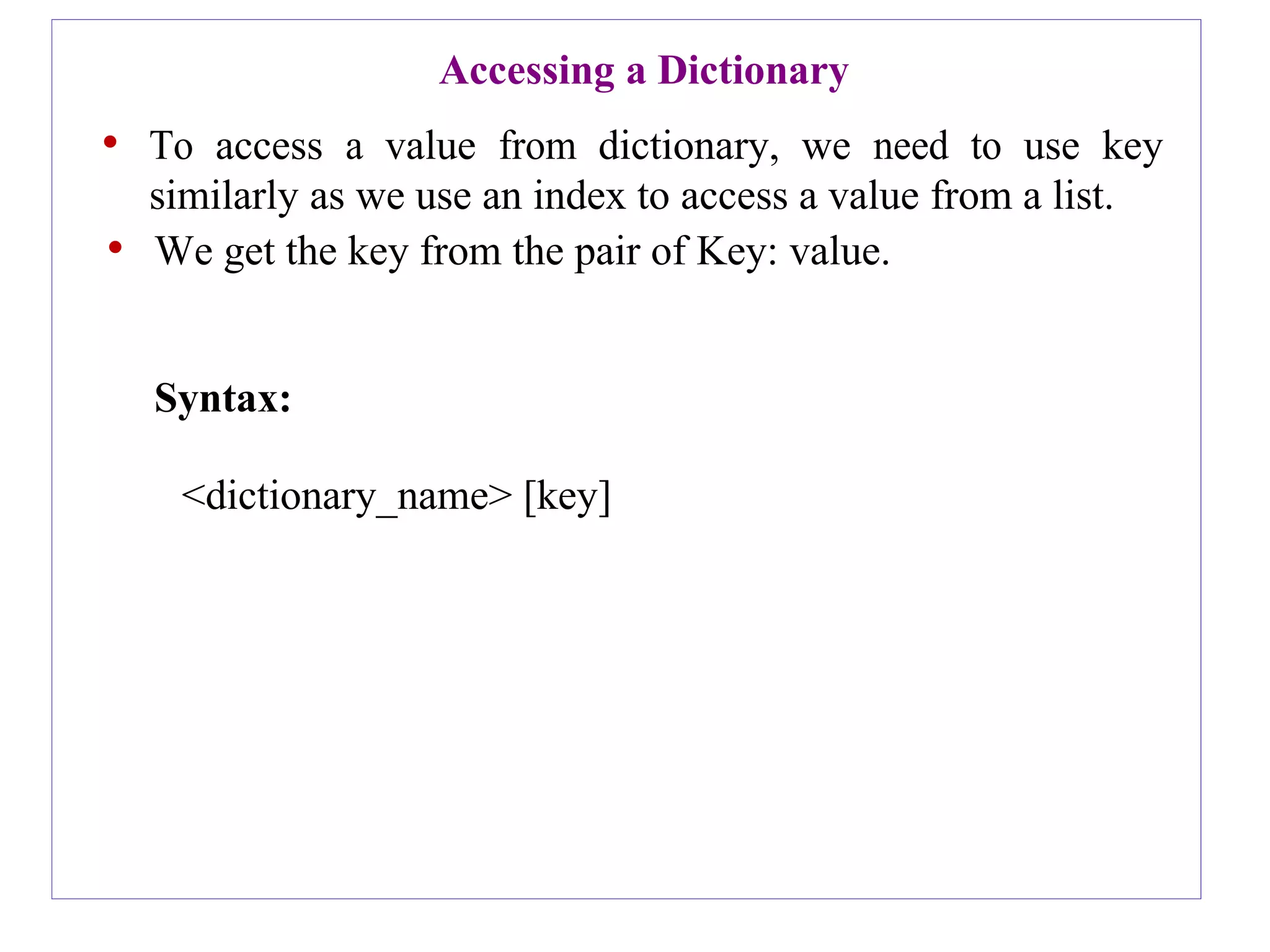 Accessing a Dictionary
• To access a value from dictionary, we need to use key
similarly as we use an index to access a value from a list.
• We get the key from the pair of Key: value.
Syntax:
<dictionary_name> [key]
 