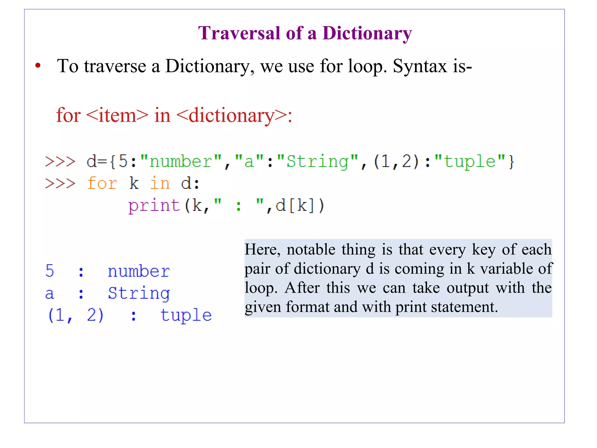 Here, notable thing is that every key of each
pair of dictionary d is coming in k variable of
loop. After this we can take output with the
given format and with print statement.
Traversal of a Dictionary
• To traverse a Dictionary, we use for loop. Syntax is-
for <item> in <dictionary>:
 