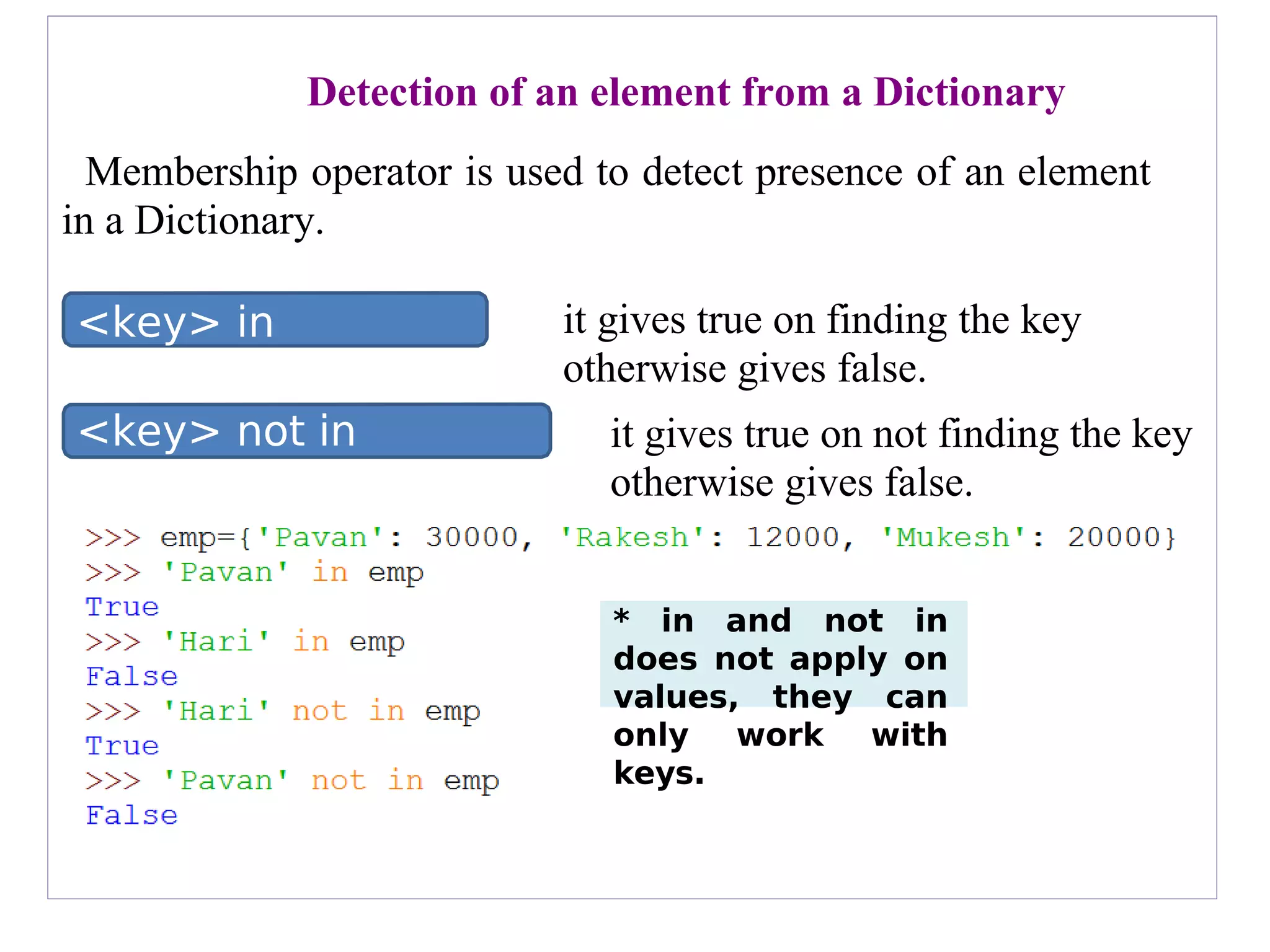 <key> not in
<dictionary>
<key> in
<dictionary>
* in and not in
does not apply on
values, they can
only work with
keys.
Detection of an element from a Dictionary
Membership operator is used to detect presence of an element
in a Dictionary.
it gives true on finding the key
otherwise gives false.
it gives true on not finding the key
otherwise gives false.
 