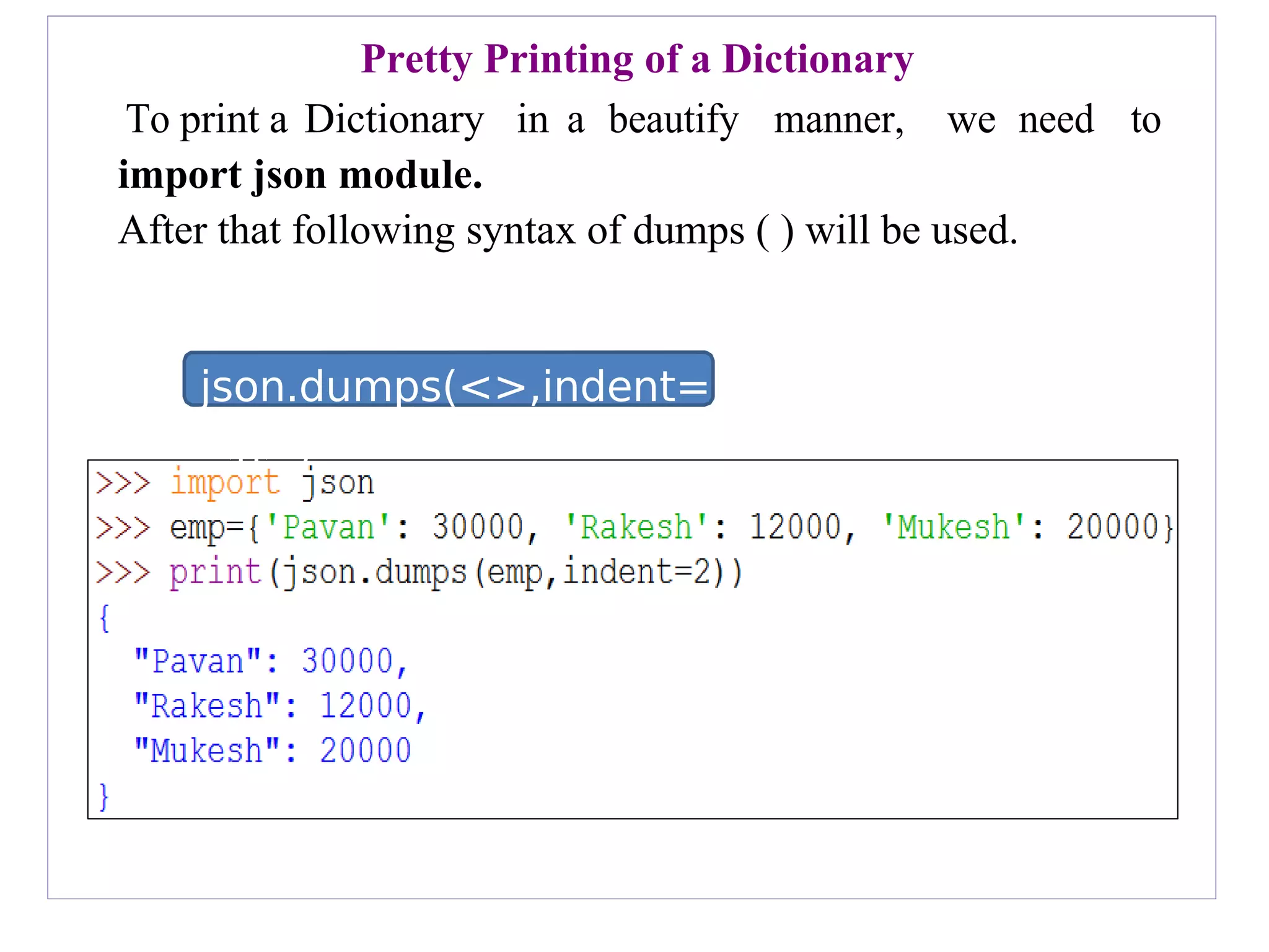 json.dumps(<>,indent=
<n>)
Pretty Printing of a Dictionary
To print a Dictionary in a beautify manner, we need to
import json module.
After that following syntax of dumps ( ) will be used.
 